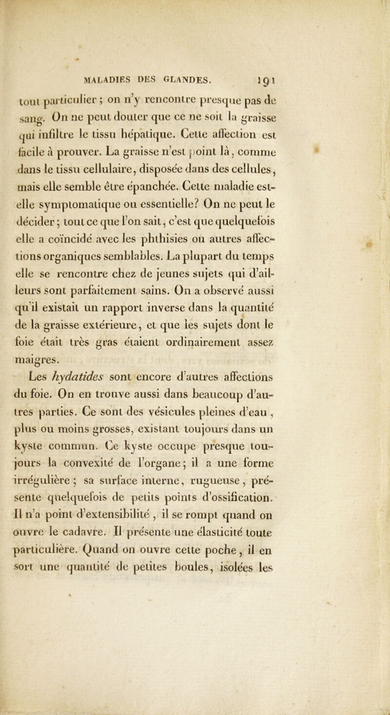 tout particulier ; on n’y rencontre presque pas de sang. On ne peut douter que ce ne soit la graisse qui infiltre le tissu hépatique. Cette affection est facile à prouver. La graisse n’est point là, comme dans le tissu cellulaire, disposée dans des cellules, mais elle semble être épanchée. Celte maladie est- elle symptomatique ou essentielle? On ne peut le décider ; tout ce que l’on sait, c’est que quelquefois elle a coïncidé avec les phthisies ou autres affec~ lions organiques semblables. La plupart du temps elle se rencontre chez de jeunes sujets qui d’ail- leurs sont parfaitement sains. On a observé aussi qu'il existait un rapport inverse dans la quantité de la graisse extérieure, et que les sujets dont le foie était très gras étaient ordinairement assez maigres. Les hydatides sont encore d’autres affections du foie. On en trouve aussi dans beaucoup d’au- tres parties. Ce sont des vésicules pleines d’eau , plus ou moins grosses, existant toujours dans un kyste commun. Ce kyste occupe presque tou- jours la convexité de l’organe ; il a une forme irrégulière; sa surface interne, rugueuse, pré- sente quelquefois de petits points d’ossification. Il n’a point d’extensibilité , il se rompt quand on ouvre le cadavre. Il présente une élasticité toute particulière. Quand on ouvre cette poche, il en sort une quantité de petites boules, isolées les