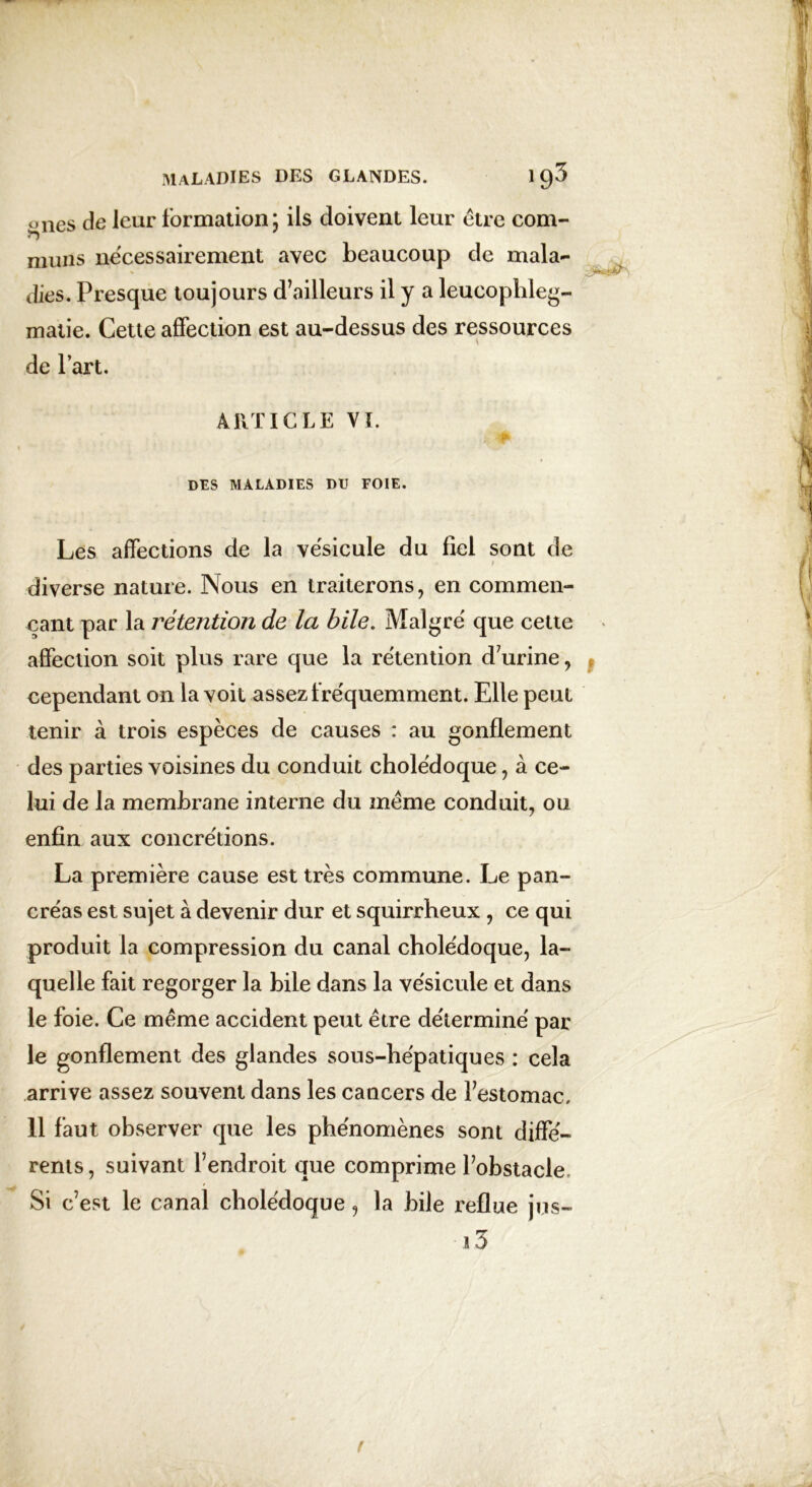 ones de leur formation; ils doivent leur être com- muns nécessairement avec beaucoup de mala- dies. Presque toujours d’ailleurs il y a leucophleg- matie. Cette affection est au-dessus des ressources de l’art. ARTICLE VI. DES MALADIES DU FOIE. Les affections de la vésicule du fiel sont de • f diverse nature. Nous en traiterons, en commen- çant par la rétention de la bile. Malgré que cette affection soit plus rare que la rétention d’urine, cependant on la voit assez fréquemment. Elle peut tenir à trois espèces de causes : au gonflement des parties voisines du conduit cholédoque, à ce- lui de la membrane interne du même conduit, ou enfin aux concrétions. La première cause est très commune. Le pan- créas est sujet à devenir dur et squirrheux , ce qui produit la compression du canal cholédoque, la- quelle fait regorger la bile dans la vésicule et dans le foie. Ce même accident peut être déterminé par le gonflement des glandes sous-hépatiques : cela arrive assez souvent dans les cancers de festomac, 11 faut observer que les phénomènes sont diffé- rents , suivant l’endroit que comprime l’obstacle. Si c’est le canal cholédoque, la bile reflue jus- ï 3 f