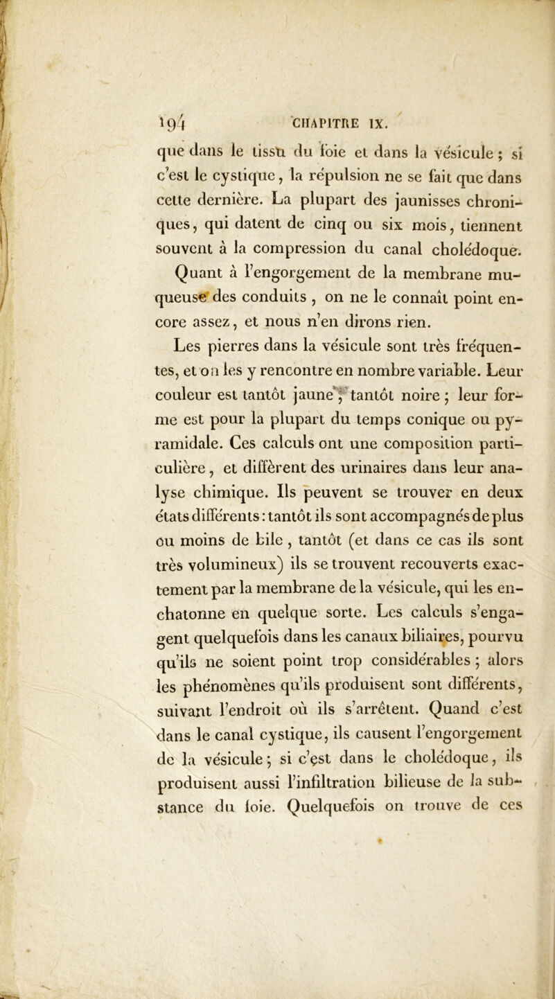 que dans le lissti du foie el dans la vésicule ; si c’est le cy s tique , la répulsion ne se fait que dans cette dernière. La plupart des jaunisses chroni- ques , qui datent de cinq ou six mois , tiennent souvent à la compression du canal cholédoque. Quant cà l’engorgement de la membrane mu- queuse des conduits , on ne le connaît point en- core assez, et nous n’en dirons rien. Les pierres dans la vésicule sont très fréquen- tes, et on les y rencontre en nombre variable. Leur couleur est tantôt jaune, tantôt noire; leur for- me est pour la plupart du temps conique ou py- ramidale. Ces calculs ont une composition parti- culière , et diffèrent des urinaires dans leur ana- lyse chimique. Ils peuvent se trouver en deux états différents : tantôt ils sont accompagnés de plus ou moins de bile , tantôt (et dans ce cas ils sont très volumineux) ils se trouvent recouverts exac- tement par la membrane de la vésicule, qui les en- chatonne en quelque sorte. Les calculs s’enga- gent quelquefois dans les canaux biliaires, pourvu qu’ils ne soient point trop considérables ; alors les phénomènes qu’ils produisent sont différents, suivant l’endroit où ils s’arrêtent. Quand c’est dans le canal cystique, ils causent l’engorgement de la vésicule ; si c’çst dans le cholédoque, ils produisent aussi l’infiltration bilieuse de la sub- stance du loie. Quelquefois on trouve de ces