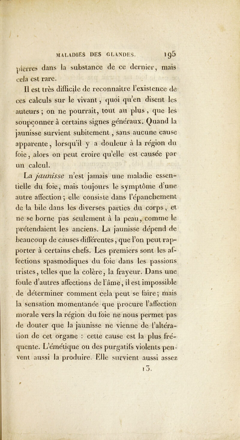 pierres dans la substance de ce dernier, mais cela est rare. Il est très difficile de reconnaître l’existence dé ces calculs sur le vivant, quoi qu’en disent les auteurs ; on ne pourrait, tout au plus , que les soupçonner à certains signes generaux. Quand la jaunisse survient subitement, sans aucune cause apparente ? lorsqu’il y a douleur à la région du foie 3 alors on peut croire qu’elle est causée par un calcul. La jaunisse n’est jamais une maladie essen- tielle du foie, mais toujours le symptôme d’une autre affection ; elle consiste dans l’épanchement de la bile dans les diverses parties du corps, et né se borne pas seulement à la peau, comme le prétendaient les anciens. La jaunisse dépend de beaucoup de causes différentes, que l’on peut rap- porter à certains chefs. Les premiers sont les af- fections spasmodiques du foie dans les passions tristes, telles que la colère, la frayeur. Dans une foule d’autres affections de l ame, il est impossible de déterminer comment cela peut se faire ; mais la sensation momentanée que procure l’affection morale vers la région du foie ne nous permet pas de douter que la jaunisse ne vienne de l’altéra* lion de cet organe : celte cause est la plus fré- quente. L’émétique ou des purgatifs violents peu- vent aussi la produire. Elle survient aussi assez