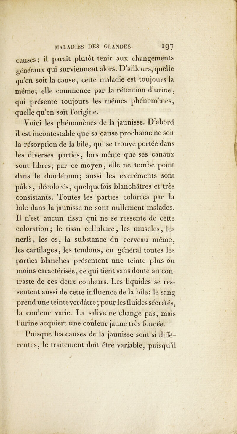 causes : il paraît plutôt tenir aux changements généraux qui surviennent alors. D’ailleurs, quelle qu’en soit la cause, cette maladie est toujours la meme; elle commence par la rétention d’urine, qui présente toujours les mêmes phénomènes, quelle qu’en soit l’origine. Voici les phénomènes de la jaunisse. D'abord il est incontestable que sa cause prochaine ne soit la résorption de la bile, qui se trouve portée dans les diverses parties, lors même que ses canaux sont libres; par ce moyen, elle ne tombe point dans le duodénum; aussi les excréments sont pâles, décolorés, quelquefois blanchâtres et très consistants. Toutes les parties colorées par la bile dans la jaunisse ne sont nullement malades. Il n’est aucun tissu qui ne se ressente de cette coloration ; le tissu cellulaire, les muscles, les nerfs, les os, la substance du cerveau même, les cartilages, les tendons, en général toutes les parties blanches présentent une teinte plus ou moins caractérisée, ce qui tient sans doute au con- traste de ces deux couleurs. Les liquides se res- sentent aussi de cette influence de la bile; le sang prend une teinte verdâtre ; pour les fluides sécrétés, la couleur varie. La salive ne change pas, mais burine acquiert une couleur jaune très foncée. Puisque les causes de la jaunisse sont si diffe- rentes, le traitement doit être variable, puisqu’il