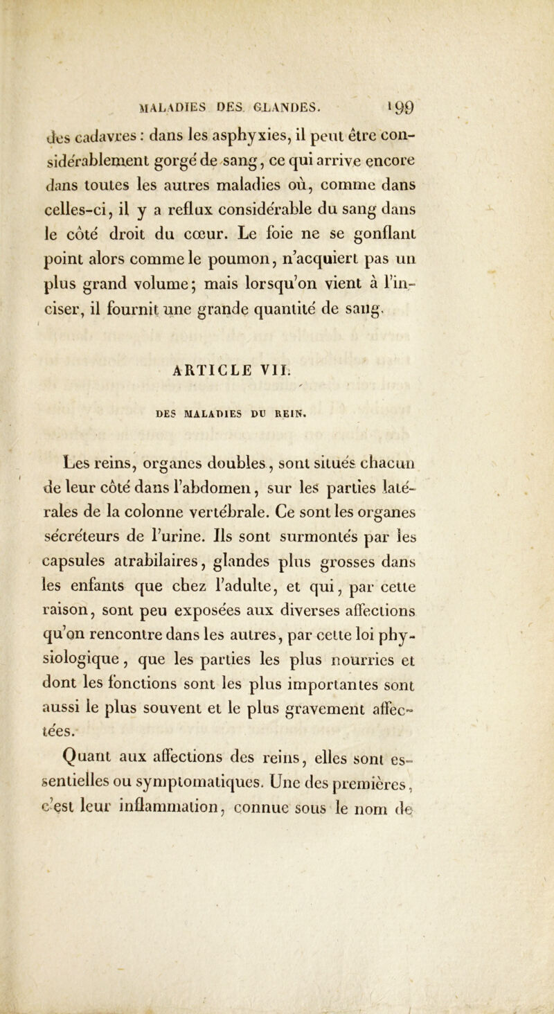 ttas cadavres : dans les asphyxies, il peut être con- sidérablement gorge de sang, ce qui arrive encore dans toutes les autres maladies où, comme dans celles-ci, il y a reflux considérable du sang dans le coté droit du cœur. Le foie ne se gonflant point alors comme le poumon, n’acquiert pas un plus grand volume; mais lorsqu’on vient à l’in- ciser, il fournit une grande quantité de sang. ARTICLE VIL DES MALADIES DU REIN. Les reins, organes doubles, sont situés chacun de leur côté dans l’abdomen, sur les parties laté- rales de la colonne vertébrale. Ce sont les organes sécréteurs de l’urine. Ils sont surmontés par les capsules atrabilaires, glandes plus grosses dans les enfants que chez l’adulte, et qui, par cette raison, sont peu exposées aux diverses affections qu’on rencontre dans les autres , par celte loi phy- siologique , que les parties les plus nourries et dont les fonctions sont les plus importantes sont aussi le plus souvent et le plus gravement affec- tées. Quant aux affections des reins, elles sont es- sentielles ou symptomatiques. Une des premières, c’est leur inflammation, connue sous le nom de