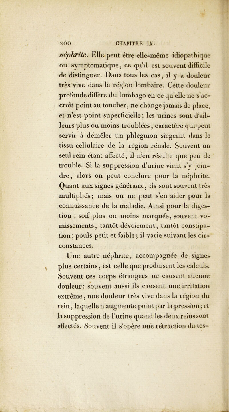 néphrite. Elle peut être elle-même idiopathique ou symptomatique, ce qu’il est souvent difficile de distinguer. Dans tous les cas, il y a douleur très vive dans la région lombaire. Celte douleur profonde diffère du lumbago en ce quelle ne s’ac- croît point au toucher, ne change jamais de place, et n’est point superficielle; les urines sont d’ail- leurs plus ou moins troublées, caractère qui peut servir à démêler un phlegmon siégeant dans le tissu cellulaire de la région re'nale. Souvent un seul rein étant affecté, il n’en résulte que peu de trouble. Si la suppression d’urine vient s’y join- dre, alors on peut conclure pour la néphrite. Quant aux signes généraux, ils sont souvent très multipliés ; mais on ne peut s’en aider pour la connaissance de la maladie. Ainsi pour la diges- tion : soif plus ou moins marquée, souvent vo- missements, tantôt dévoiement, tantôt constipa- tion ; pouls petit et faible ; il varie suivant les cir- constances. Une autre néphrite, accompagnée de signes plus certains, est celle que produisent les calculs. Souvent ces corps étrangers ne causent aucune douleur: souvent aussi ils causent une irritation extrême, une douleur très vive dans la région du rein, laquelle n’augmente point par la pression ; et la suppression de l’urine quand les deux reins sont affectés. Souvent il s’opère une rétraction du tes-