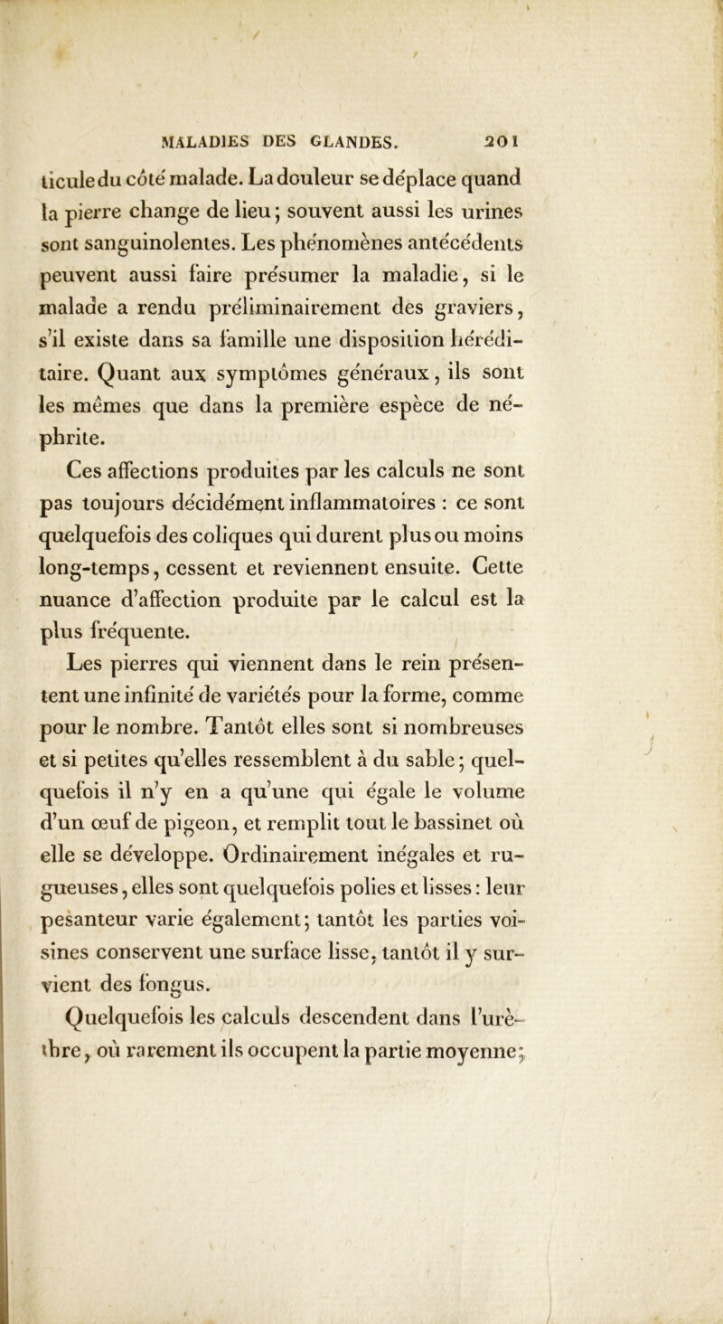 ticule du cote malade. La douleur se déplace quand la pierre change de lieu ; souvent aussi les urines sont sanguinolentes. Les phénomènes antécédents peuvent aussi faire présumer la maladie, si le malade a rendu préliminairement des graviers, s’il existe dans sa famille une disposition hérédi- taire. Quant aux symptômes généraux, ils sont les memes que dans la première espèce de né- phrite. Ces affections produites par les calculs ne sont pas toujours décidément inflammatoires : ce sont quelquefois des coliques qui durent plus ou moins long-temps, cessent et reviennent ensuite. Cette nuance d’affection produite par le calcul est la plus fréquente. Les pierres qui viennent dans le rein présen- tent une infinité de variétés pour la forme, comme pour le nombre. Tantôt elles sont si nombreuses et si petites qu’elles ressemblent à du sable ; quel- quefois il n’y en a qu’une qui égale le volume d’un œuf de pigeon, et remplit tout le bassinet où elle se développe. Ordinairement inégales et ru- gueuses , elles sont quelquefois polies et lisses : leur pesanteur varie également; tantôt les parties voi- sines conservent une surface lisse, tantôt il y sur- vient des fongus. Quelquefois les calculs descendent dans l’urè- thre, où rarement ils occupent la partie moyenne;