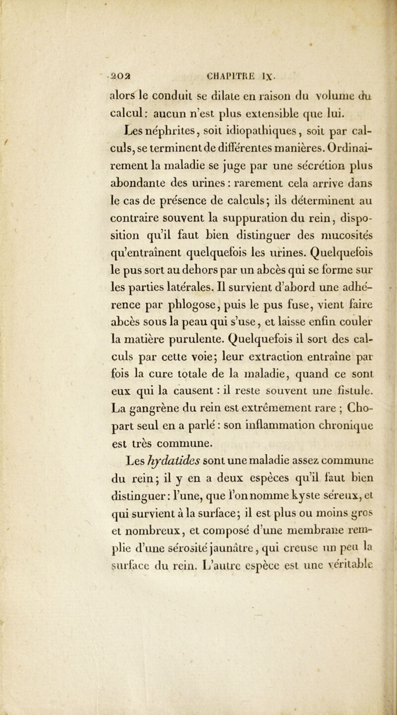 alors le conduit se dilate en raison du volume du calcul: aucun n’est plus extensible que lui. Les néphrites, soit idiopathiques, soit par cal- culs, se terminent de différentes manières. Ordinai- rement la maladie se juge par une sécrétion plus abondante des urines : rarement cela arrive dans le cas de présence de calculs; ils déterminent au contraire souvent la suppuration du rein, dispo- sition qu’il faut bien distinguer des mucosités qu’entraînent quelquefois les urines. Quelquefois le pus sort au dehors par un abcès qui se forme sur les parties latérales. Il survient d’abord une adhé- rence par phlogose, puis le pus fuse, vient faire abcès sous la peau qui s’use, et laisse enfin couler la matière purulente. Quelquefois il sort des cal- culs par cette voie; leur extraction entraîne par fois la cure totale de la maladie, quand ce sont eux qui la causent : il reste souvent une fistule. La gangrène du rein est extrêmement rare ; Cho- part seul en a parlé : son inflammation chronique est très commune. Les hjdaüdcs sont une maladie assez commune du rein ; il y en a deux espèces qu’il faut bien distinguer: l’une, que l’on nomme kyste séreux, et qui survient à la surface; il est plus ou moins gros et nombreux, et composé d’une membrane rem- plie d’une sérosité jaunâtre, qui creuse un peu la surface du rein. L’autre espèce est une véritable