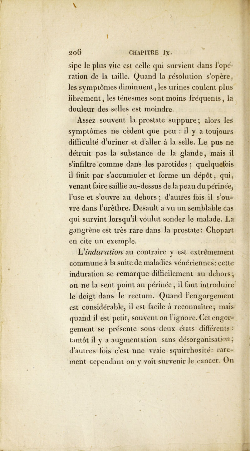 I V ♦ 206 CHAPITRE IX. sipe le plus vite est celle qui survient dans l'ope- ration de la taille. Quand la résolution s’opère, les symptômes diminuent, les urines coulent plus librement, les ténesmes sont moins fréquents, la douleur des selles est moindre. Assez souvent la prostate suppure ; alors les symptômes ne cèdent que peu : il y a toujours difficulté d’uriner et d’aller à la selle. Le pus ne détruit pas la substance de la glande, mais il s’infiltre comme dans les parotides ; quelquefois il finit par s’accumuler et forme un dépôt, qui, venant faire saillie au-dessus de la peau du périnée, l’use et s’ouvre au dehors ; d’autres fois il s’ou- vre dans l’urèthre. Desault a vu un semblable cas qui survint lorsqu’il voulut sonder le malade. La gangrène est très rare dans la prostate: Chopart en cite un exemple. L'induration au contraire y est extrêmement commune à la suite de maladies vénériennes: cette induration se remarque difficilement au dehors ; on ne la sent point au périnée, il faut introduire le doigt dans le rectum. Quand l’engorgement est considérable, il est facile à reconnaître; mais quand il est petit, souvent on l’ignore. Cet engor- gement se présente sous deux états différents : tantôt il y a augmentation sans désorganisation ; d’autres fois c’est une vraie squirrhosité: rare- ment cependant on y voit survenir Je cancer. On