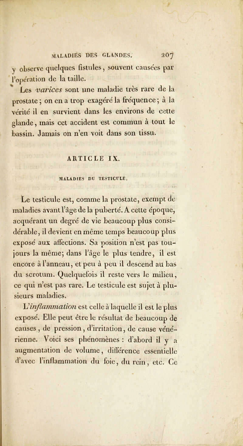 y observe quelques fistules, souvent causées par l’opération de la taille. Les varices sont une maladie très rare de la prostate ; on en a trop exagéré la fréquence ; à la vérité il en survient dans les environs de cette glande, mais cet accident est commun à tout le bassin. Jamais on n’en voit dans son tissu. ARTICLE IX. MALADIES DU TESTICULE. Le testicule est, comme la prostate, exempt de maladies avant l’âge de la puberté. À cette époque, acquérant un degré de vie beaucoup plus consi- dérable, il devient en même temps beaucoup plus exposé aux affections. Sa position n’est pas tou- jours la même; dans l7âge le plus tendre, il est encore à l’anneau, et peu à peu il descend ali bas du scrotum. Quelquefois il reste vers le milieu, ce qui n’est pas rare. Le testicule est sujet à plu- sieurs maladies. L’inflammation est celle à laquelle il est le plus exposé. Elle peut être le résultat de beaucoup de causes , de pression, d’irritation, de cause véné- rienne. Voici ses phénomènes : d’abord il y a augmentation de volume, différence essentielle d’avec l’inflammation du foie, du rein, etc. Ce