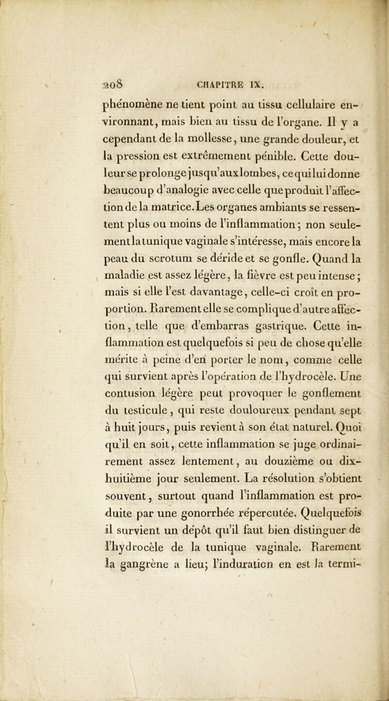 phénomène ne tient point au tissu cellulaire en- vironnant, mais bien au tissu de l’organe. Il Y a cependant de la mollesse, une grande douleur, et la pression est extrêmement pénible. Cette dou- leur se prolonge jusqu’aux lombes, ce quilui donne beaucoup d’analogie avec celle que produit F affec- tion de la matrice. Les organes ambiants se ressen- tent plus ou moins de l’inflammation; non seule- ment la tunique vaginale s’intéresse, mais encore la peau du scrotum se déride et se gonfle. Quand la maladie est assez légère, la fièvre est peu intense ; mais si elle l’est davantage, celle-ci croît en pro- portion. Rarement elle se complique d’autre affec- tion , telle que d’embarras gastrique. Cette in- flammation est quelquefois si peu de chose quelle mérite à peine d’en porter le nom, comme celle qui survient après l’opération de l’hydrocèle. Une contusion légère peut provoquer le gonflement du testicule, qui reste douloureux pendant sept à huit jours, puis revient à son état naturel. Quoi qu’il en soit, cette inflammation se juge ordinai- rement assez lentement, au douzième ou dix- huitième jour seulement. La résolution s’obtient souvent, surtout quand l’inflammation est pro- duite par une gonorrhée répercutée. Quelquefois il survient un dépôt qu’il faut bien distinguer de Fhydrecèle de la tunique vaginale. Rarement la gangrène a lieu; l’induraticn en est la termi-