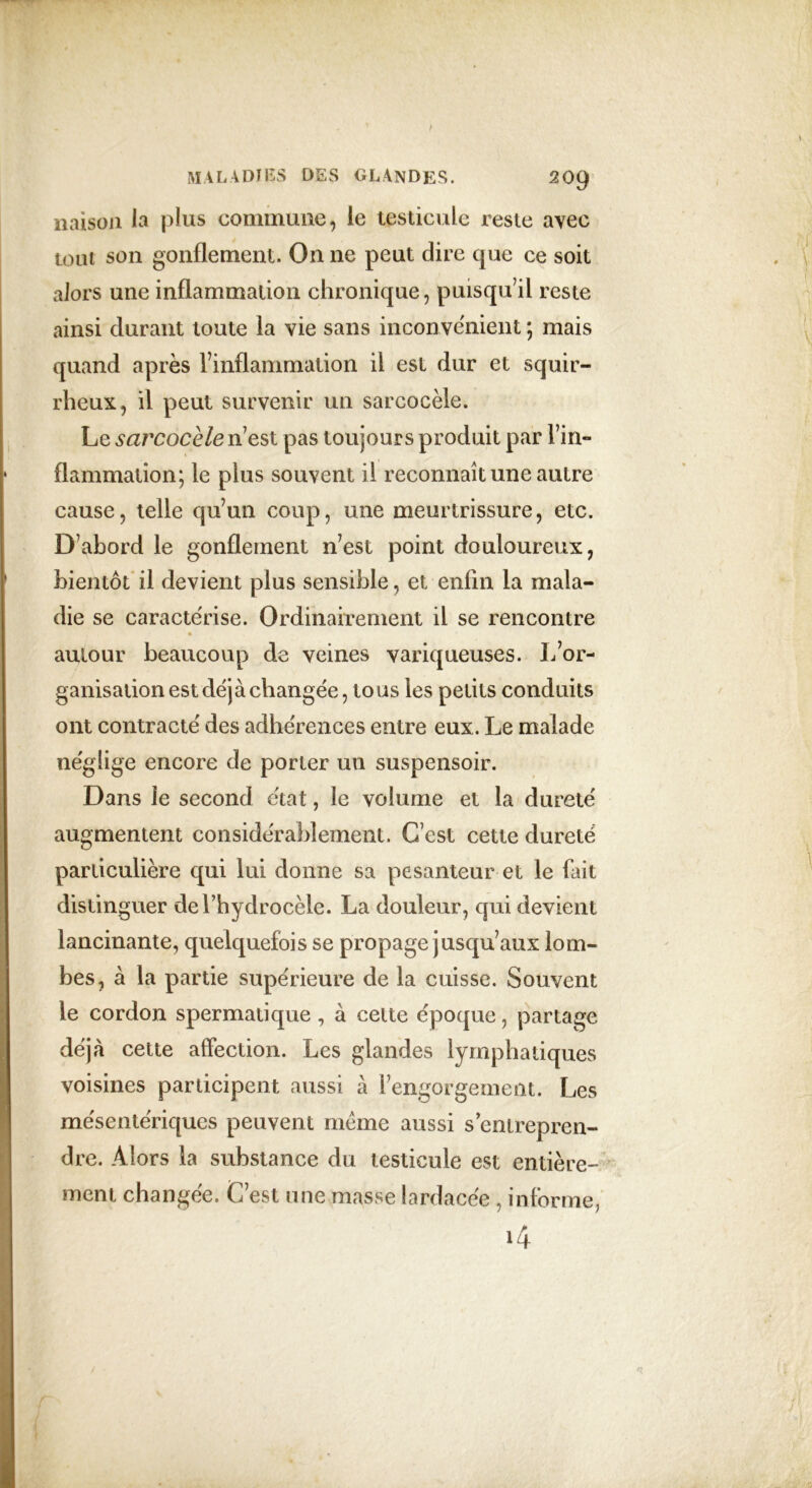 liaison la plus commune, le testicule reste avec tout son gonflement. On ne peut dire que ce soit alors une inflammation chronique, puisqu’il reste ainsi durant toute la vie sans inconvénient ; mais quand après l’inflammation il est dur et squir- rheux, il peut survenir un sarcocèle. Le sarcocèle n’est pas toujours produit par Fin» • flammation; le plus souvent il reconnaît une autre cause, telle qu’un coup, une meurtrissure, etc. D’abord le gonflement n’est point douloureux, bientôt il devient plus sensible, et enfin la mala- die se caractérise. Ordinairement il se rencontre autour beaucoup de veines variqueuses. L’or- ganisation est déjà changée, tous les petits conduits ont contracté des adhérences entre eux. Le malade néglige encore de porter un suspensoir. Dans le second état, le volume et la dureté augmentent considérablement. C’est cette dureté particulière qui lui donne sa pesanteur et le fait distinguer de l’hydrocèle. La douleur, qui devient lancinante, quelquefois se propage jusqu’aux lom- bes, à la partie supérieure de la cuisse. Souvent le cordon spermatique, à celte époque, partage déjrà cette affection. Les glandes lymphatiques voisines participent aussi à l’engorgement. Les mésentériques peuvent meme aussi sentrepren- dre. Alors la substance du testicule est entière- ment changée. C’est une masse lardacée , informe,