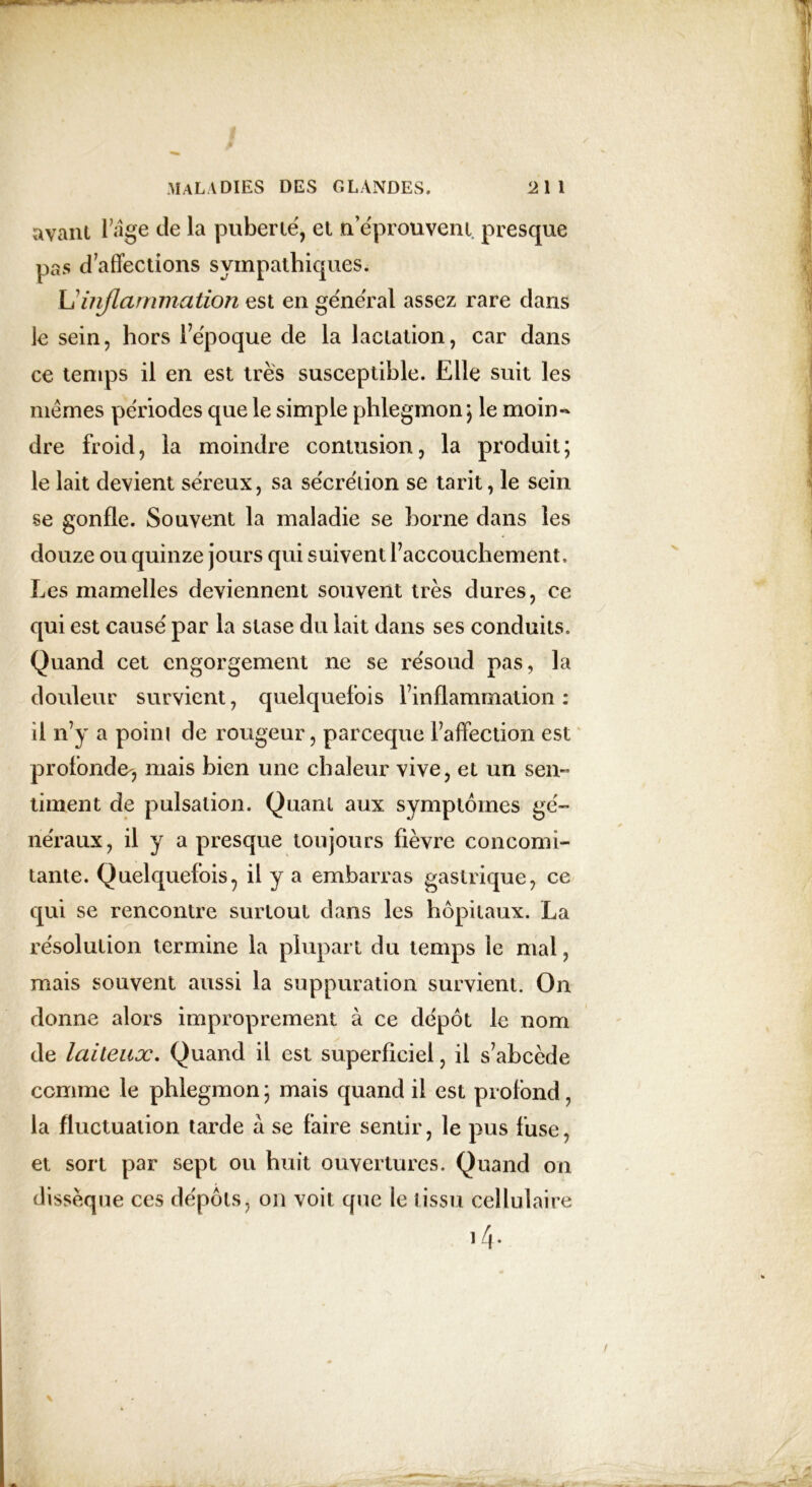 avant l’âge de la puberté, et n’éprouvent presque pas d’affections sympathiques. L inflammation est en général assez rare dans le sein, hors l’époque de la lactation, car dans ce temps il en est très susceptible. Elle suit les mêmes périodes que le simple phlegmon; le moin~ dre froid, la moindre contusion, la produit; le lait devient séreux, sa sécrétion se tarit, le sein se gonfle. Souvent la maladie se borne dans les douze ou quinze jours qui suivent l’accouchement. Les mamelles deviennent souvent très dures, ce qui est causé par la stase du lait dans ses conduits. Quand cet engorgement ne se résoud pas, la douleur survient, quelquefois l’inflammation : il n’y a point de rougeur, pareeque l’affection est profonde-, mais bien une chaleur vive, et un sen- tinrent de pulsation. Quant aux symptômes gé- néraux, il y a presque toujours fièvre concomi- tante. Quelquefois, il y a embarras gastrique, ce qui se rencontre surtout dans les hôpitaux. La résolution termine la plupart du temps le mal, mais souvent aussi la suppuration survient. On donne alors improprement à ce dépôt le nom de laiteux. Quand il est superficiel, il s’abcède comme le phlegmon ; mais quand il est profond, la fluctuation tarde à se faire sentir, le pus fuse, et sort par sept ou huit ouvertures. Quand on dissèque ces dépôts, on voit que le tissu cellulaire i/j.
