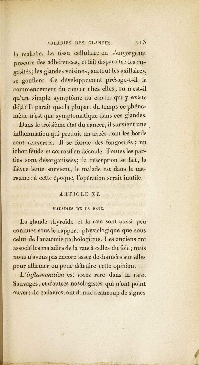 la maladie. Le tissu cellulaire en s’engorgeant procure clés adhérences, et fait disparaître les ru- gosités; les glandes voisines, surtout les axillaires, se gonflent. Ce développement présage-t-il le commencement du cancer chez elles, ou n’est-il qu’un simple symptôme du cancer cjui y existe déjà? Il paraît que la plupart du temps ce phéno- mène n’est que symptomatique dans ces glandes. Dans le troisième état du cancer, il survient une inflammation qui produit un abcès dont les bords sont renversés. Il se forme des fongosités ; un ichor fétide et corrosif en découle. Toutes les par- ties sont désorganisées; la résorption se fait, la fièvre lente survient, le malade est dans le ma- rasme : à cette époque, l’opération serait inutile. ARTICLE XI. MALADIES DE LA RATE. La glande thyroïde et la rate sont aussi peu connues sous le rapport physiologique que sous celui de l’anatomie pathologique. Les anciens ont associé les maladies de la rate à celles du foie ; mais nous n’avons pas encore assez de données sur elles pour affirmer ou pour détruire cette opinion. L'inflammation est assez rare dans la rate. Sauvages, et d’autres nosologistes qui n’ont point ouvert de cadavres, ont donné beaucoup de signes