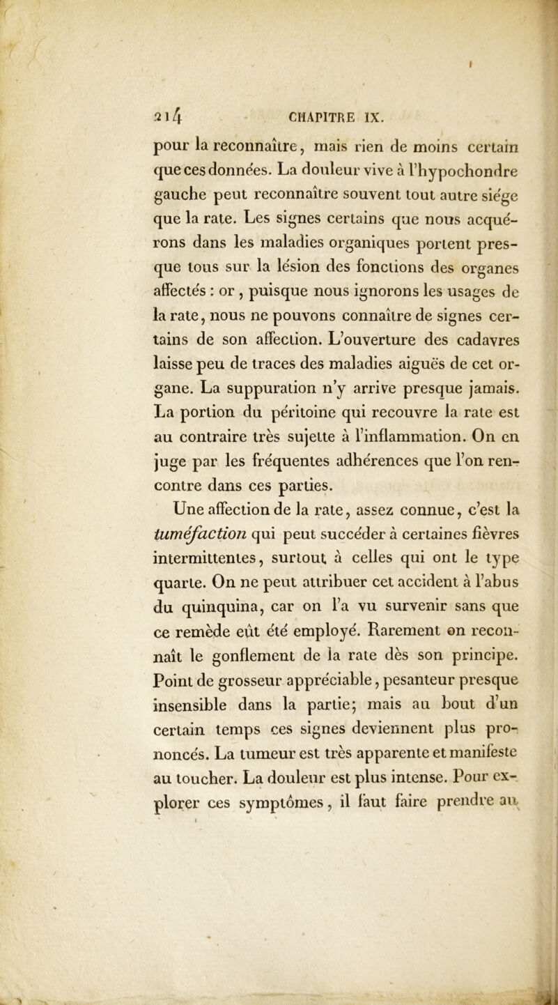 I 2 14 CHAPITRE IX. pour la reconnaître, mais rien de moins certain que ces données. La douleur vive à l’hypochondre gauche peut reconnaître souvent tout autre siëge que la rate. Les signes certains que nous acqué- rons dans les maladies organiques portent pres- que tous sur la lésion des fonctions des organes affectes : or , puisque nous ignorons les usages de la rate, nous ne pouvons connaître de signes cer- tains de son affection. L’ouverture des cadavres laisse peu de traces des maladies aiguës de cet or- gane. La suppuration n’y arrive presque jamais. La portion du péritoine qui recouvre la rate est au contraire très sujette à l’inflammation. On en juge par les fréquentes adhérences que l’on ren- contre dans ces parties. Une affection de la rate, assez connue, c’est la tuméfaction qui peut succéder à certaines fièvres intermittentes, surtout à celles qui ont le type quarte. On ne peut attribuer cet accident à l’abus du quinquina, car on l’a vu survenir sans que ce remède eut été employé. Rarement on recon- naît le gonflement de la rate dès son principe. Point de grosseur appréciable, pesanteur presque insensible dans la partie; mais au bout d’un certain temps ces signes deviennent plus pro- noncés. La tumeur est très apparente et manifeste au toucher. La douleur est plus intense. Pour ex- plorer ces symptômes, il faut faire prendre au ■ i 