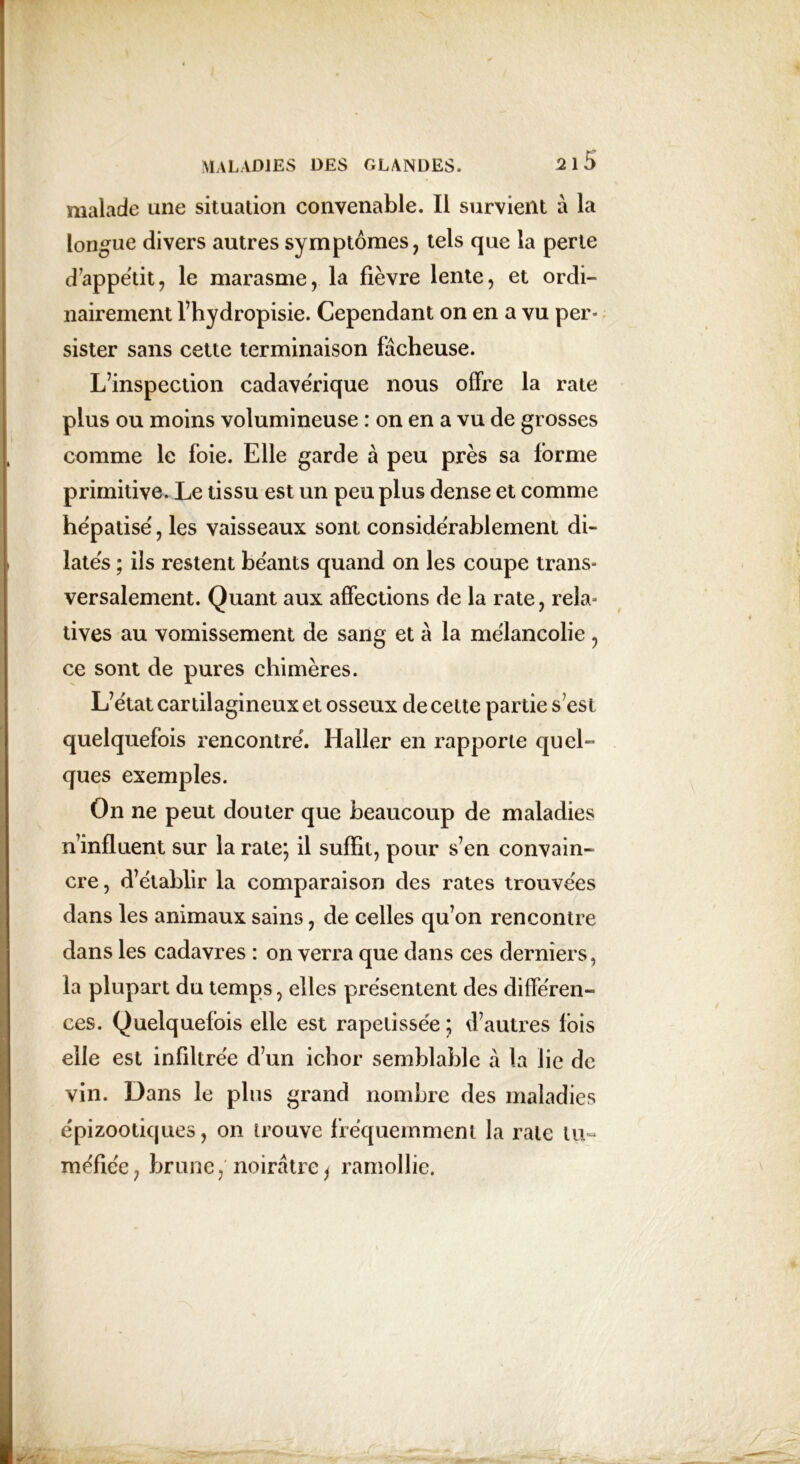 malade une situation convenable. Il survient à la longue divers autres symptômes, tels que la perte d’appétit, le marasme, la fièvre lente, et ordi- nairement l’hydropisie. Cependant on en a vu per- sister sans cette terminaison fâcheuse. L’inspection cadavérique nous offre la rate plus ou moins volumineuse : on en a vu de grosses comme le foie. Elle garde à peu près sa forme primitive. Le tissu est un peu plus dense et comme hépatisé', les vaisseaux sont considérablement di- latés ; ils restent béants quand on les coupe trans- versalement. Quant aux affections de la rate, rela- tives au vomissement de sang et à la mélancolie , ce sont de pures chimères. L’état cartilagineux et osseux de cette partie s’est quelquefois rencontré. Haller en rapporte quel- ques exemples. On ne peut douter que beaucoup de maladies n’influent sur la rate; il suffit, pour s’en convain- cre, d’établir la comparaison des rates trouvées dans les animaux sains, de celles qu’on rencontre dans les cadavres : on verra que dans ces derniers, la plupart du temps, elles présentent des différen- ces. Quelquefois elle est rapetissée ; d’autres lois elle est infiltrée d’un ichor semblable à la lie de vin. Dans le plus grand nombre des maladies épizootiques, on trouve fréquemment la rate tu- méfiée, brune, noirâtre, ramollie.