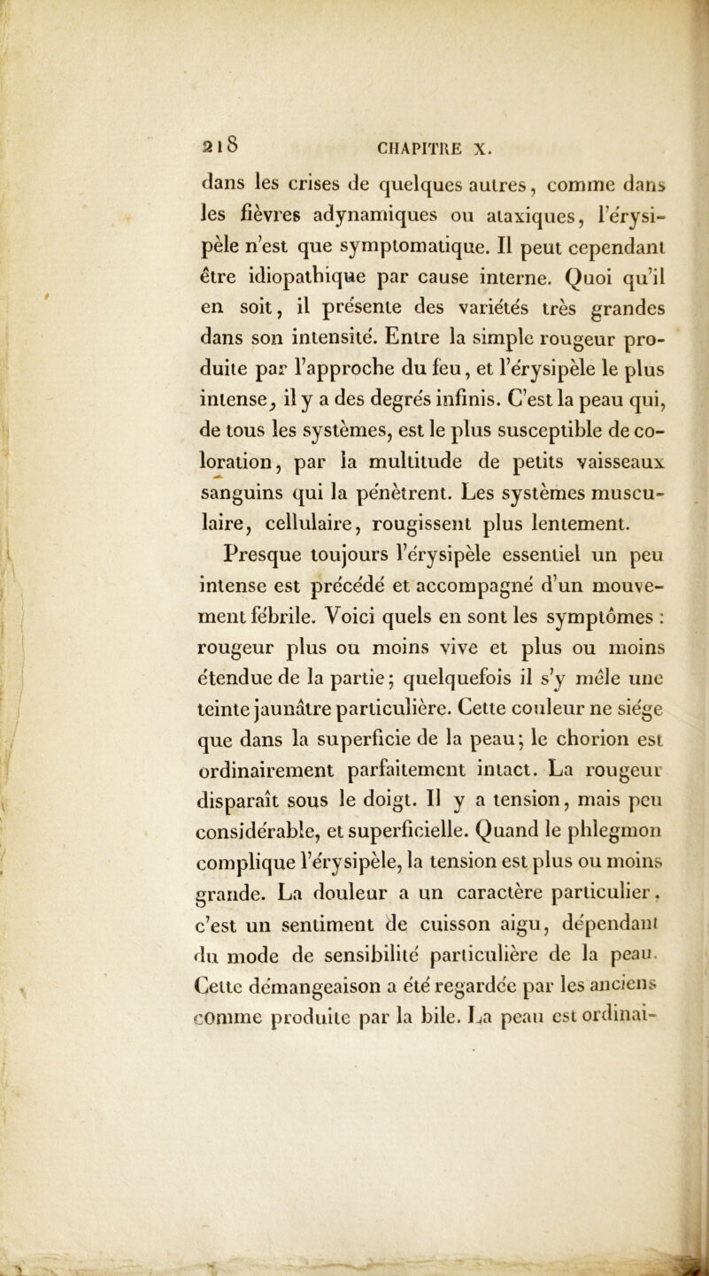 dans les crises de quelques autres, comme dans les fièvres adynamiques ou ataxiques, l’érysi- pèle n est que symptomatique. Il peut cependant être idiopathique par cause interne. Quoi quil en soit, il présente des variétés très grandes dans son intensité. Entre la simple rougeur pro- duite par l’approche du feu, et l’érysipèle le plus intense il y a des degrés infinis. C’est la peau qui, de tous les systèmes, est le plus susceptible de co- loration, par la multitude de petits vaisseaux sanguins qui la pénètrent. Les systèmes muscu- laire, cellulaire, rougissent plus lentement. Presque toujours l’érysipèle essentiel un peu intense est précédé et accompagné d’un mouve- ment fébrile. Voici quels en sont les symptômes : rougeur plus ou moins vive et plus ou moins étendue de la partie; quelquefois il s’y mêle une teinte jaunâtre particulière. Cette couleur 11e siège que dans la superficie de la peau; le chorion est ordinairement parfaitement intact. La rougeur disparaît sous le doigt. Il y a tension, mais peu considérable, et superficielle. Quand le phlegmon complique l’érysipèle, la tension est plus ou moins grande. La douleur a un caractère particulier, c’est un sentiment de cuisson aigu, dépendant du mode de sensibilité particulière de la peau. Cette démangeaison a été regardée par les anciens comme produite par la bile. La peau est ordinai-
