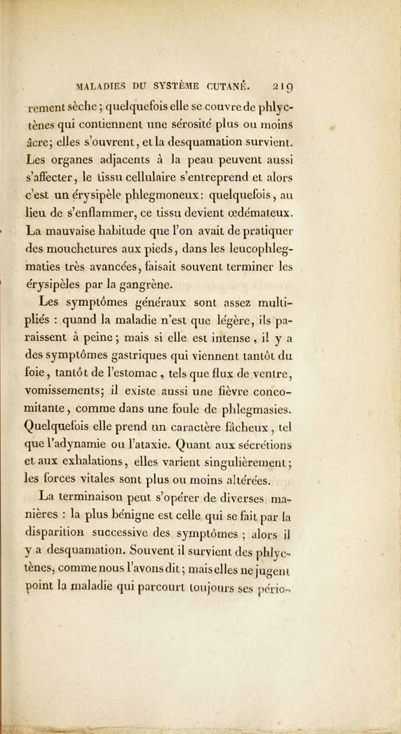 c' renient sèche ; quelquefois elle se couvre de phlyc- tènes qui contiennent une sérosité plus ou moins âcre; elles s’ouvrent, et la desquamation survient. Les organes adjacents à la peau peuvent aussi s’affecter, le tissu cellulaire s’entreprend et alors c’est un érysipèle phlegmoneux : quelquefois, au lieu de s’enflammer, ce tissu devient œdémateux. La mauvaise habitude que l’on avait de pratiquer des mouchetures aux pieds, dans les leucophleg- maties très avancées, faisait souvent terminer les érysipèles par la gangrène. Les symptômes généraux sont assez multi- pliés : quand la maladie n’est que légère, ils pa- raissent à peine ; mais si elle est intense, il y a des symptômes gastriques qui viennent tantôt du foie, tantôt de l’estomac , tels que flux de ventre, vomissements; il existe aussi une fièvre conco- mitante , comme dans une foule de phlegmasies. Quelquefois elle prend un caractère fâcheux , tel que l’adynamie ou l’ataxie. Quant aux sécrétions et aux exhalations, elles varient singulièrement; les forces vitales sont plus ou moins altérées. La terminaison peut s’opérer de diverses ma- nières : la plus bénigne est celle qui se fait par la disparition successive des symptômes ; alors il y a desquamation. Souvent il survient des phlyc- tènes, comme nous l’avons dit; mais elles ne jugent point la maladie qui parcourt toujours ses pério,-*