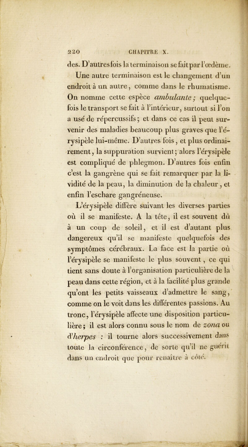 des. D’autres fois la terminaison se fait par l’œdème. Une autre terminaison est le changement d’un endroit à un autre, comme dans le rhumatisme. On nomme cette espèce ambulante; quelque- fois le transport se fait à l’intérieur, surtout si l’on a use' de répercussifs ; et dans ce cas il peut sur- venir des maladies beaucoup plus graves que l’é- rysipèle lui-même. D’autres fois, et plus ordinai- rement , la suppuration survient ; alors l’érysipèle est compliqué de phlegmon. D’autres fois enfin c’est la gangrène qui se fait remarquer par la li- vidité de la peau, la diminution de la chaleur , et enfin l’eschare gangréneuse. L’érysipèle diffère suivant les diverses parties où il se manifeste. A la tête, il est souvent dû à un coup de soleil, et il est d’autant plus dangereux qu’il se manifeste quelquefois des symptômes cérébraux. La face est la partie où l’érysipèle se manifeste le plus souvent, ce qui tient sans doute à l’organisation particulière de la peau dans cette région, et à la facilité plus grande qu’ont les petits vaisseaux d’admettre le sang, comme on le voit dans les différentes passions. Au tronc, l’érysipèle affecte une disposition particu- lière ; il est alors connu sous le nom de zona ou à'herpes : il tourne alors successivement dans toute la circonférence, de sorte qu’il ne guérit dans un endroit que pour renaître à côté.