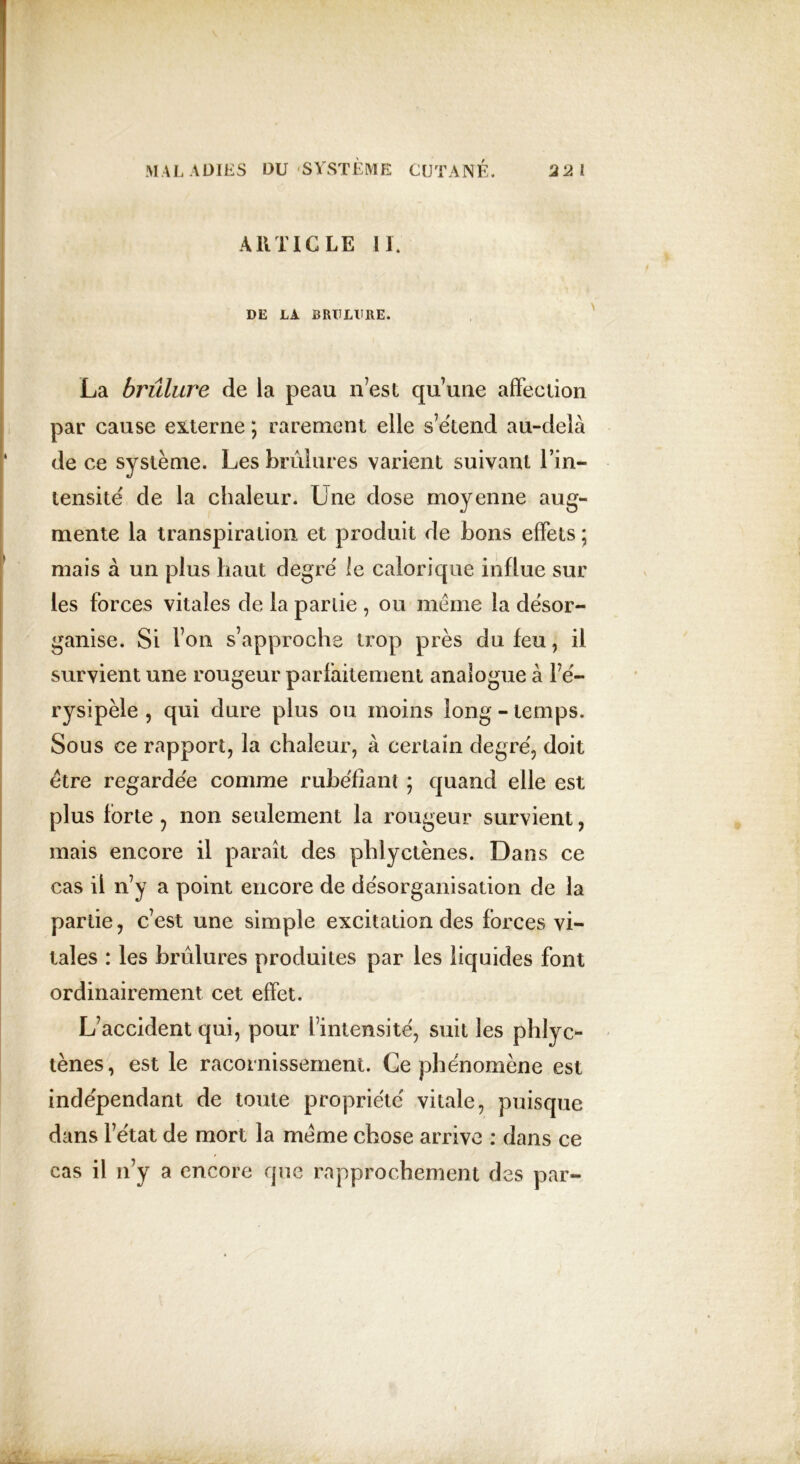 ARTICLE 11. DE LA BRULURE. La brûlure de la peau n’est qu’une affection par cause externe ; rarement elle s’étend au-delà de ce système. Les brûlures varient suivant l’in- tensité de la chaleur. Une dose moyenne aug- mente la transpiration et produit de bons effets ; mais à un plus haut degré le calorique influe sur les forces vitales de la parlie , ou meme la désor- ganise. Si l’on s’approche trop près du feu, il survient une rougeur parfaitement analogue à l’é- rysipèle , qui dure plus ou moins long - temps. Sous ce rapport, la chaleur, à certain degré, doit être regardée comme rubéfiant ; quand elle est plus forte, non seulement la rougeur survient, mais encore il paraît des phlyctènes. Dans ce cas il n’y a point encore de désorganisation de la partie, c’est une simple excitation des forces vi- tales : les brûlures produites par les liquides font ordinairement cet effet. L’accident qui, pour l’intensité, suit les phlyc- tènes, est le racornissement. Ce phénomène est indépendant de toute propriété vitale, puisque dans l’état de mort la meme chose arrive : dans ce cas il n’y a encore que rapprochement des par-