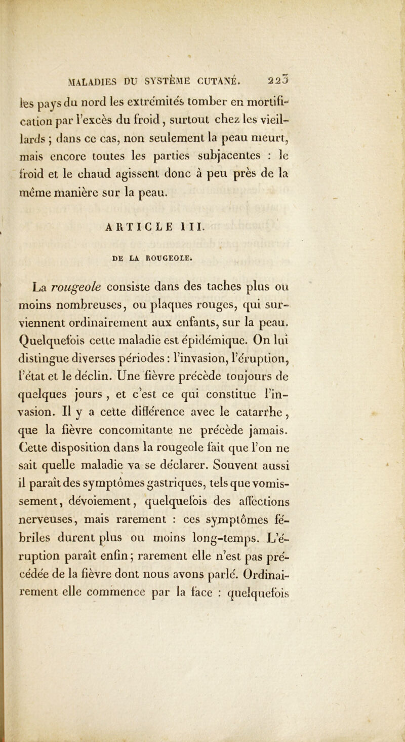 tes pays du nord les extrémités tomber en mortifi- cation par l’excès du froid, surtout chez les vieil- lards ; dans ce cas, non seulement la peau meurt, mais encore toutes les parties subjacentes : le froid et le chaud agissent donc à peu près de la meme manière sur la peau. ARTICLE III. DE LA ROUGEOLE. La rougeole consiste dans des taches plus ou moins nombreuses, ou plaques rouges, qui sur- viennent ordinairement aux enfants, sur la peau. Quelquefois cette maladie est épidémique. On lui distingue diverses périodes : l’invasion, l’éruption, l’état et le déclin. Une fièvre précède toujours de quelques jours , et c est ce qui constitue l’in- vasion. il y a cette différence avec le catarrhe, que la fièvre concomitante ne précède jamais. Cette disposition dans la rougeole fait que l’on ne sait quelle maladie va se déclarer. Souvent aussi il paraît des symptômes gastriques, tels que vomis- sement, dévoiement, quelquefois des affections nerveuses, mais rarement : ces symptômes fé- briles durent plus ou moins long-temps. L’é- ruption paraît enfin ; rarement elle n’est pas pré- cédée de la fièvre dont nous avons parlé. Ordinai- rement elle commence par la face : quelquefois
