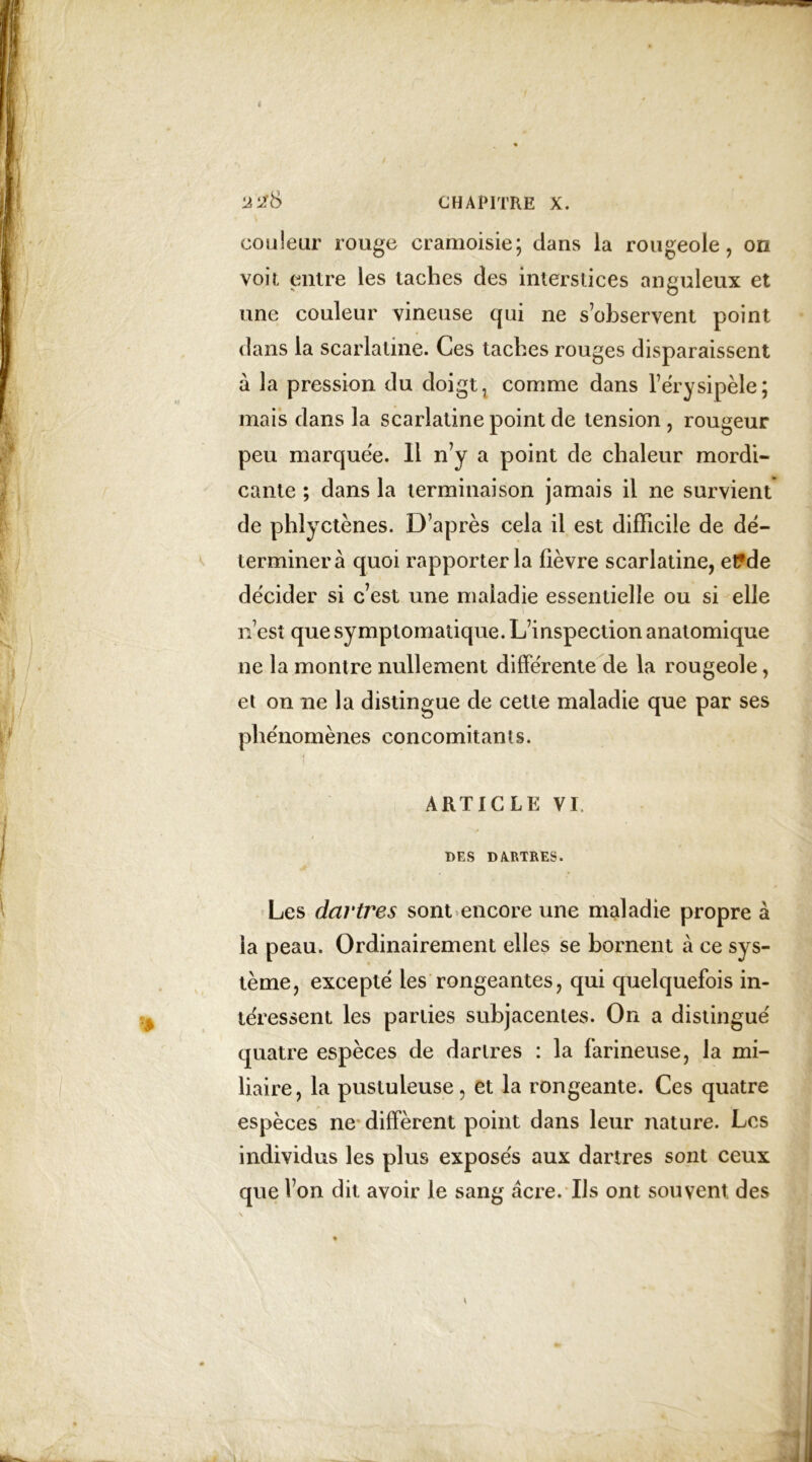 •J2& CHAPITRE X. couleur rouge cramoisie; dans la rougeole, on voir, entre les taches des interstices anguleux et une couleur vineuse qui ne s’observent point dans la scarlatine. Ces taches rouges disparaissent à la pression du doigt, comme dans l’érysipèle; mais dans la scarlatine point de tension, rougeur peu marquée. 11 n’y a point de chaleur mordi- cante ; dans la terminaison jamais il ne survient de phlyctènes. D’après cela il est difficile de dé- terminera quoi rapporter la fièvre scarlatine, et?de décider si c’est une maladie essentielle ou si elle n’est que symptomatique. L’inspection anatomique ne la montre nullement différente de la rougeole, et on ne la distingue de cette maladie que par ses phénomènes concomitants. ARTICLE VI DES D A.RTRES. Les dartres sont encore une maladie propre à la peau. Ordinairement elles se bornent à ce sys- tème, excepté les rongeantes, qui quelquefois in- téressent les parties subjacentes. On a distingué quatre espèces de dartres : la farineuse, la mi- liaire, la pustuleuse, et la rongeante. Ces quatre espèces ne diffèrent point dans leur nature. Les individus les plus exposés aux dartres sont ceux que l’on dit avoir le sang âcre. Us ont souvent des