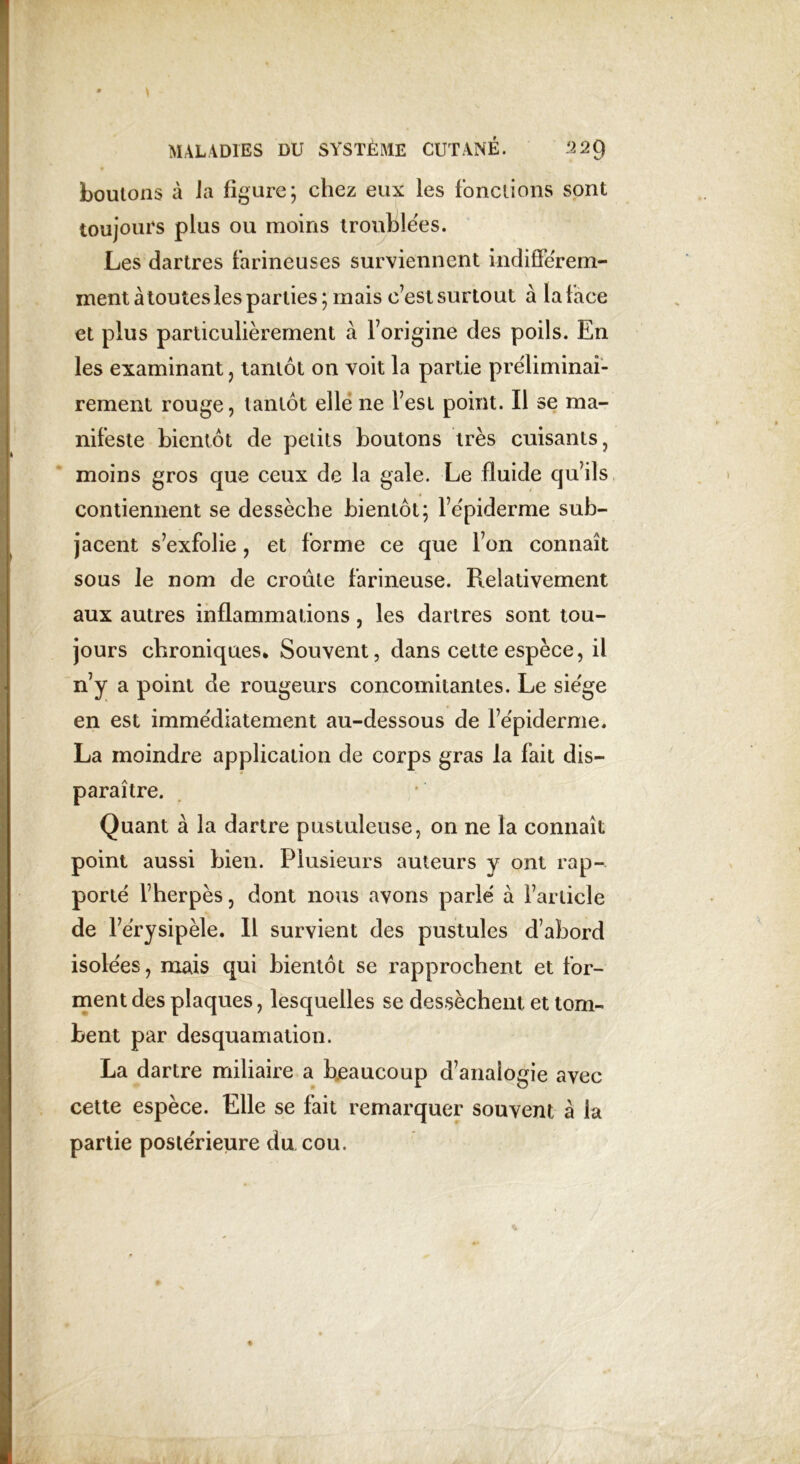 boulons à Ja figure; chez eux les fondions sont toujours plus ou moins troublées. Les dartres farineuses surviennent indifférem- ment àtoutesles parties; mais c’est surtout à la face et plus particulièrement à l’origine des poils. En les examinant ? tantôt on voit la partie préliminai- rement rouge, tantôt elle ne l’est point. Il se ma- nifeste bientôt de petits boutons très cuisants, moins gros que ceux de la gale. Le fluide qu’ils contiennent se dessèche bientôt; l’épiderme sub- jacent s’exfolie, et forme ce que l’on connaît sous Je nom de croule farineuse. Relativement aux autres inflammations, les dartres sont tou- jours chroniques* Souvent, dans cette espèce, il n’y a point de rougeurs concomitantes. Le siège en est immédiatement au-dessous de l’épiderme. La moindre application de corps gras la fait dis- paraître. Quant à la dartre pustuleuse, on ne la connaît point aussi bien. Plusieurs auteurs y ont rap- porté l’herpès, dont nous avons parlé à l’article de l’érysipèle. Il survient des pustules d’abord isolées, mais qui bientôt se rapprochent et for- ment des plaques, lesquelles se dessèchent, et tom- bent par desquamation. La dartre miliaire a beaucoup d’analogie avec cette espèce. Elle se fait remarquer souvent à la partie postérieure du cou.