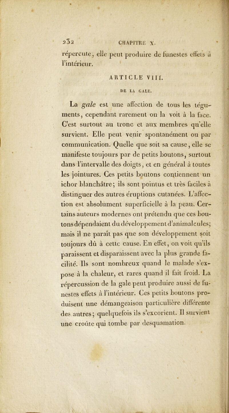 reperdue, elle peut produire de funestes effets â l’intérieur. ARTICLE VIII. DE LA GALE. La gale est une affection de tous les tégu- ments, cependant rarement on la voit à la face. C’est surtout au tronc et aux membres qu elle survient. Elle peut venir spontanément ou par communication. Quelle que soit sa cause, elle se manifeste toujours par de petits boutons, surtout dans Fintervalle des doigts, et en général à toutes les jointures. Ces petits boutons contiennent un ichor blanchâtre ; ils sont pointus et très faciles à distinguer des autres éruptions cutanées. L'affec- tion est absolument superficielle à la peau. Cer- tains auteurs modernes ont prétendu que ces bou- tons dépendaient du développement d animalcules; mais il ne parait pas que son développement soit toujours dû à cette cause. En effet, on voit quils paraissent et disparaissent avec la plus grande fa- cilité. Ils sont nombreux quand le malade s’ex- pose à la chaleur, et rares quand il fait froid. La répercussion de la gale peut produire aussi de fu- nestes effets à l’intérieur. Ces petits boutons pro- duisent une démangeaison particulière différente des autres; quelquefois ils s’excorient. Il survient une croûte qui tombe par desquamation.