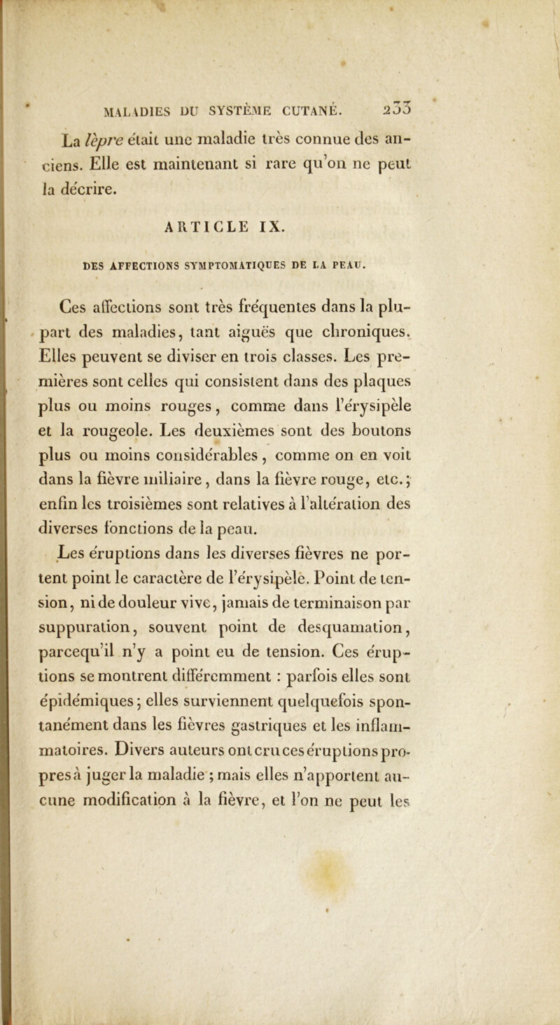 La lepre était une maladie très connue des an- ciens. Elle est maintenant si rare quon ne peut la décrire. ARTICLE IX. DES AFFECTIONS SYMPTOMATIQUES DE LA PEAU. Ces affections sont très fréquentes dans la plu- part des maladies, tant aiguës que chroniques. Elles peuvent se diviser en trois classes. Les pre- mières sont celles qui consistent dans des plaques plus ou moins rouges, comme dans l’érysipèle et la rougeole. Les deuxièmes sont des boutons plus ou moins considérables, comme on en voit dans la fièvre miliaire, dans la fièvre rouge, etc.; enfin les troisièmes sont relatives à l’altération des diverses fonctions de la peau. Les éruptions dans les diverses fièvres ne por- tent point le caractère de l’érysipèle. Point de ten- sion, ni de douleur vive, jamais de terminaison par suppuration, souvent point de desquamation, parcequ’il n’y a point eu de tension. Ces érup- tions se montrent différemment : parfois elles sont épidémiques; elles surviennent quelquefois spon- tanément dans les fièvres gastriques et les inflam- matoires. Divers auteurs ont cru ces éruptions pro- presà juger la maladie ; mais elles n’apportent au- cune modification a la fièvre, et l’on ne peut les