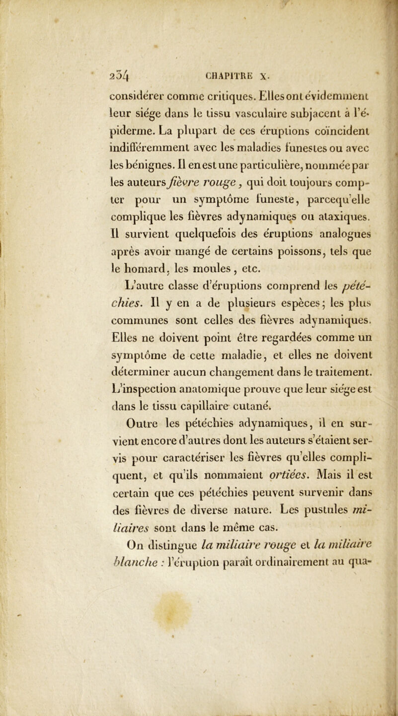 considérer comme critiques. Elles ont évidemment leur siège dans le tissu vasculaire subjacent à l’é- piderme. La plupart de ces éruptions coïncident indifféremment avec les maladies funestes ou avec les bénignes. Il en est une particulière;, nommée par les auteurs fièvre rouge, qui doit toujours comp- ter pour un symptôme funeste, parcequelle complique les fièvres adynamiques ou ataxiques. Il survient quelquefois des éruptions analogues après avoir mangé de certains poissons, tels que le homard, les moules, etc. L’autre classe d’éruptions comprend les pété- chies. Il y en a de plusieurs espèces; les plus communes sont celles des fièvres adynamiques. Elles ne doivent point être regardées comme un symptôme de cette maladie, et elles ne doivent déterminer aucun changement dans le traitement. L’inspection anatomique prouve que leur siège est dans le tissu capillaire cutané» Outre les pétéchies adynamiques, il en sur- vient encore d’autres dont les auteurs s’étaient ser- vis pour caractériser les fièvres quelles compli- quent, et qu’ils nommaient ortiécs. Mais il est certain que ces pétéchies peuvent survenir dans des fièvres de diverse nature. Les pustules mi- liaires sont dans le même cas. On distingue la miliaire rouge et la miliaire blanche : l’éruption paraît ordinairement au qua-