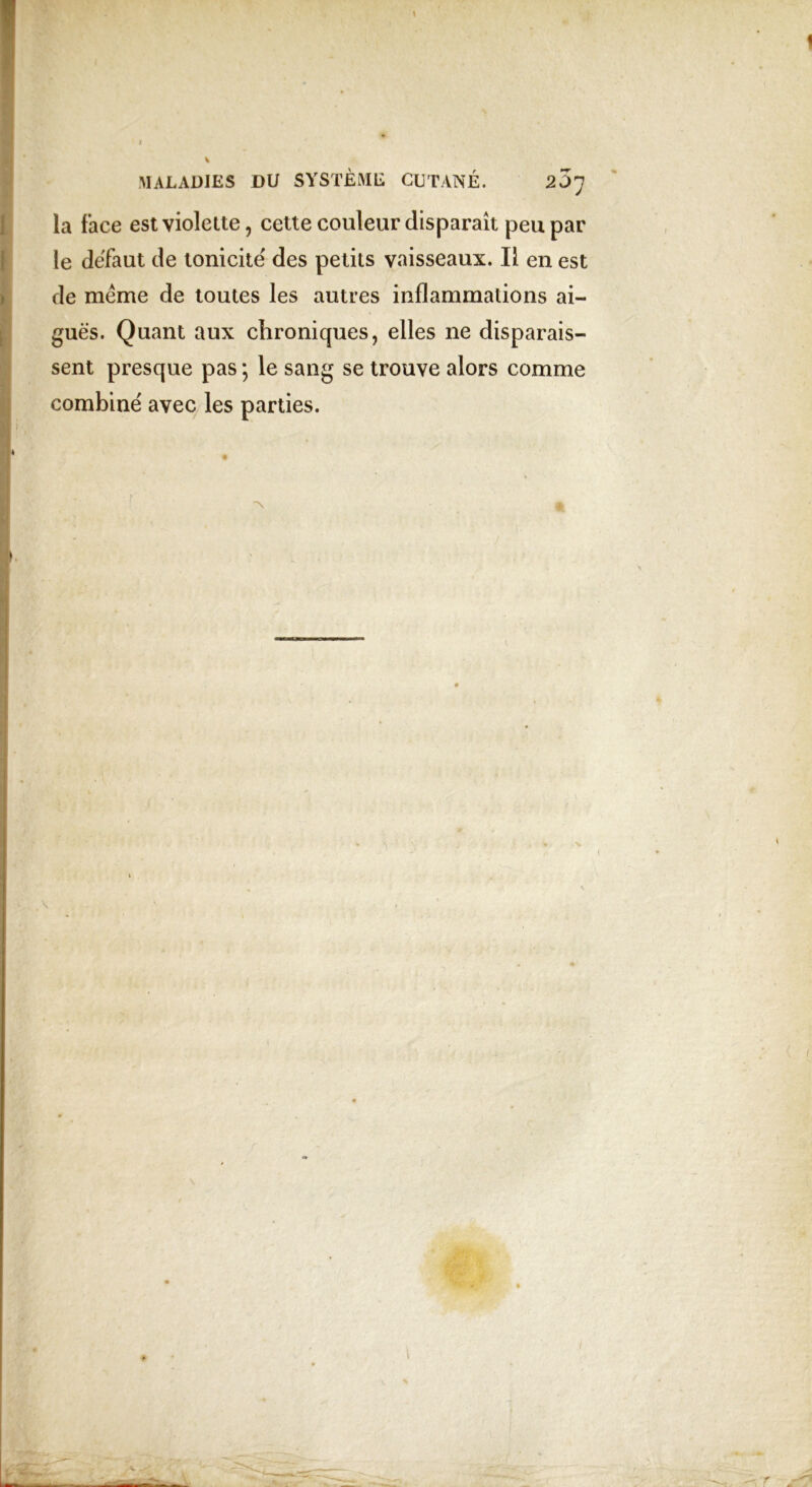 ( l MALADIES DU SYSTÈME CUTANÉ. 2 JJ la face est violette, cette couleur disparaît peu par le defaut de tonicité des petits vaisseaux. Il en est de même de toutes les autres inflammations ai- guës. Quant aux chroniques, elles ne disparais- sent presque pas ; le sang se trouve alors comme combiné avec les parties. i