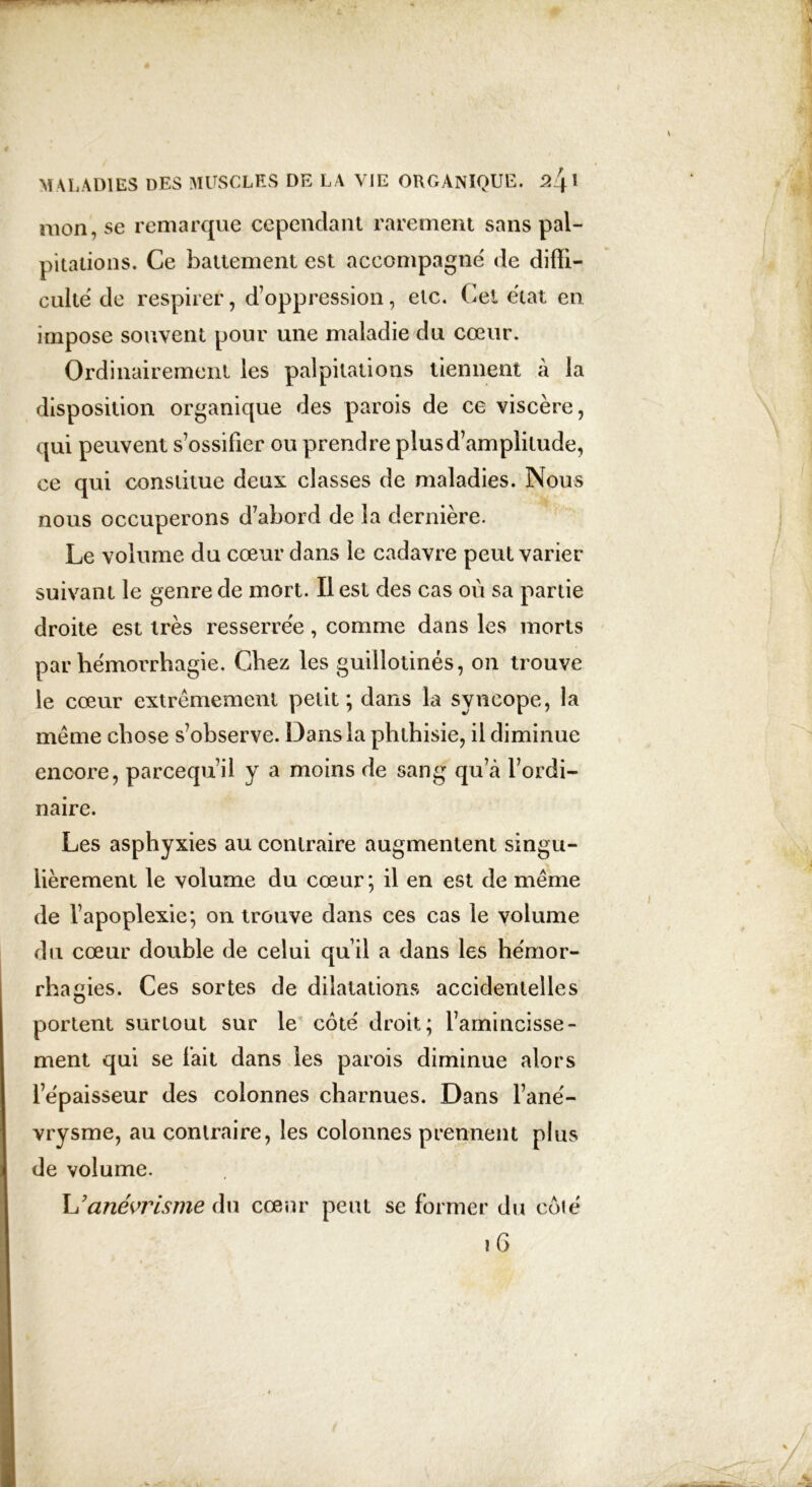 mon, se remarque cependant rarement sans pal- pitations. Ce battement est accompagné de diffi- culté de respirer, d’oppression, etc. Cet état en impose souvent pour une maladie du cœur. Ordinairement les palpitations tiennent à la disposition organique des parois de ce viscère, qui peuvent s’ossifier ou prendre plus d’amplitude, ce qui constitue deux classes de maladies. Nous nous occuperons d’abord de la dernière. Le volume du cœur dans le cadavre peut varier suivant le genre de mort. Il est des cas où sa partie droite est très resserrée, comme dans les morts par hémorrhagie. Chez les guillotinés, on trouve le cœur extrêmement petit; dans la syncope, la même chose s’observe. Dans la phthisie, il diminue encore, parcequ’il y a moins de sang qu’à l’ordi- naire. Les asphyxies au contraire augmentent singu- lièrement le volume du cœur; il en est de même de l’apoplexie; on trouve dans ces cas le volume du cœur double de celui qu’il a dans les hémor- rhagies. Ces sortes de dilatations accidentelles portent surtout sur le côté droit; l’amincisse- ment qui se fait dans les parois diminue alors l’épaisseur des colonnes charnues. Dans l’ané- vrysme, au contraire, les colonnes prennent plus de volume. anévrisme Aw cœur peut se former du côté \ 6