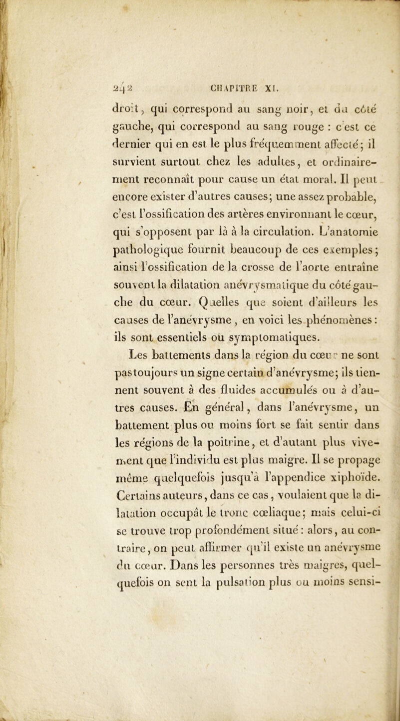 droit, qui correspond au sang noir, et da c6té gauche, qui correspond au sang rouge : c est ce dernier qui en est le plus fréquemment affecté; il survient surtout chez les adultes, et ordinaire- ment reconnaît pour cause un état moral. Il peut encore exister d’autres causes; une assez probable, c’est l’ossification des artères environnant le cœur, qui s’opposent par là à la circulation. L’anatomie pathologique fournit beaucoup de ces exemples ; ainsi 1 ossification de la crosse de l’aorte entraîne souvent la dilatation anévrysmalique du coté gau- che du cœur. Quelles que soient d’ailleurs les causes de l’anévrysme , en voici les phénomènes : ils sont essentiels ou symptomatiques. Les battements dans la région du cœur ne sont pas toujours un signe certain d’anévrysme; ils tien- nent souvent à des fluides accumulés ou à d’au- tres causes. En général, dans l’anévrysme, un battement plus ou moins fort se fait sentir dans les régions de la poitrine, et d’autant plus vive- ment que l’individu est plus maigre. Il se propage meme quelquefois jusqu’à l’appendice xiphoïde. Certains auteurs, dans ce cas, voulaient que la di- latation occupât le tronc cœliaque; mais celui-ci se trouve trop profondément situé : alors, au con- traire, on peut affirmer qu’il existe un anévrysme du cœur. Dans les personnes très maigres, quel- quefois on sent la pulsation plus ou moins sensi-