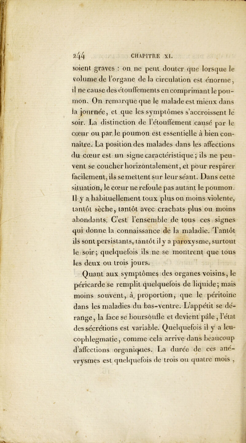soient graves : 011 ne peut douter que lorsque le volume de l’organe de la circulation est énorme, il ne cause des e'toufFements en comprimant le pou- mon. On remarque que le malade est mieux dans la journée, et que les symptômes s’accroissent le soir. La distinction de F étouffement causé par le cœur ou par le poumon est essentielle à bien con- naître. La position des malades dans les affections du cœur est un signe caractéristique ; ils 11e peu- vent se coucher horizontalement, et pour respirer facilement, ils semeltentsur leur séant. Dans cette situation, le cœur ne refoule pas autant le poumon, ïl y a habituellement toux plus ou moins violente, tantôt sèche, tantôt avec crachats plus ou moins abondants. C’est l’ensemble de tous ces signes qui donne la connaissance de la maladie. Tantôt ils sont persistants, tantôt il y a paroxysme, surtout le soir; quelquefois ils ne se montrent que tous les deux ou trois jours. Quant aux symptômes des organes voisins, le péricarde se remplit quelquefois de liquide; mais moins souvent, à proportion, que le péritoine dans les maladies du bas-ventre. L’appétit se dé- range, la lace se boursoufle et devient pâle , l’état des sécrétions est variable. Quelquefois il y a leu- cophlegmalie, comme cela arrive dans beaucoup d’affections organiques. La durée de ces ané- vrysmes est quelquefois de trois ou quatre mois . y