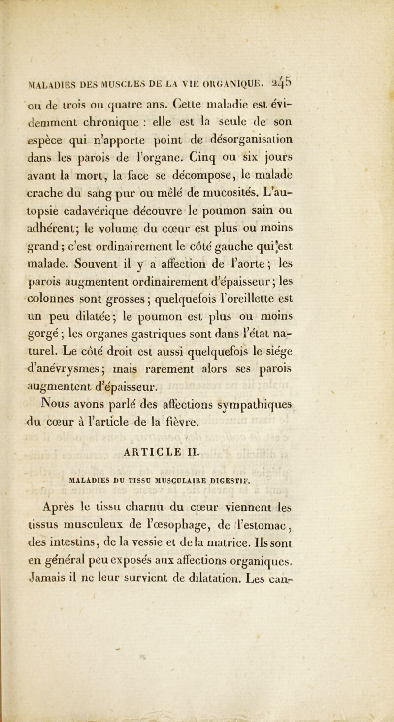 ou de trois ou quatre ans. Celle maladie est. évi- demment chronique : elle est la seule de son espèce qui n’apporte point de désorganisation dans les parois de l’organe. Cinq ou six jours avant la mort, la face se décompose, le malade crache du sang pur ou mêlé de mucosités. L’au- topsie cadavérique découvre le poumon sain ou adhérent; le volume du coeur est plus ou moins grand ; c’est ordinairement le côté gauche qui*est malade. Souvent il y a affection de l’aorte ; les parois augmentent ordinairement d’épaisseur ; les colonnes sont grosses ; quelquefois l’oreillette est un peu dilatée; le poumon est plus ou moins gorgé ; les organes gastriques sont dans l’état na- turel. Le côté droit est aussi quelquefois le siège d’anévrysmes; mais rarement alors ses parois augmentent d’épaisseur. INous avons parlé des affections sympathiques du cœur à l’article de la fièvre. y. ARTICLE II. MALADIES DU TISSU MUSCULAIRE DIGESTIF. Après le tissu charnu du cœur viennent les tissus musculeux de l’œsophage, de l’estomac, des intestins, de la vessie et delà matrice. Ils sont en général peu exposés aux affections organiques. Jamais il ne leur survient de dilatation. Les can-