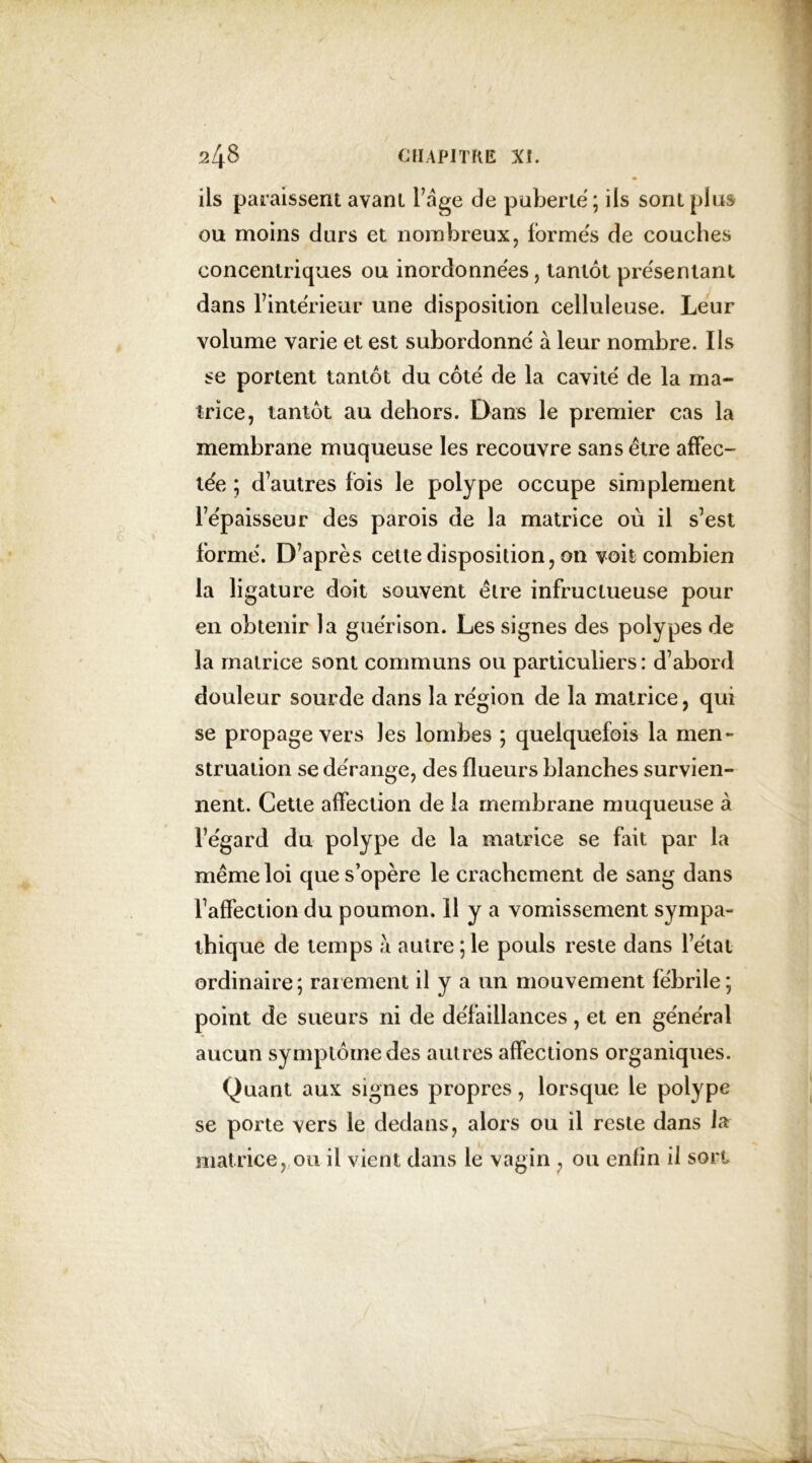 ils paraissent avant Page de puberté ; ils sont plus ou moins durs et nombreux, formés de couches concentriques ou inordonnées, tantôt présentant dans F intérieur une disposition celluleuse. Leur volume varie et est subordonné à leur nombre. Ils se portent tantôt du côté de la cavité de la ma- trice, tantôt au dehors. Dans le premier cas la membrane muqueuse les recouvre sans être affec- tée ; d’autres fois le polype occupe simplement l’épaisseur des parois de la matrice où il s’est formé. D’après cette disposition, on voit combien la li gature doit souvent être infructueuse pour en obtenir la guérison. Les signes des polypes de la matrice sont communs ou particuliers: d’abord douleur sourde dans la région de la matrice, qui se propage vers les lombes ; quelquefois la men- struation se dérange, des flueurs blanches survien- nent. Cette affection de la membrane muqueuse à l’égard du polype de la matrice se fait par la même loi que s’opère le crachement de sang dans l’affection du poumon. 11 y a vomissement sympa- thique de temps autre ; le pouls reste dans l’état ordinaire; rarement il y a un mouvement fébrile; point de sueurs ni de défaillances, et en général aucun symptôme des autres affections organiques. Quant aux signes propres, lorsque le polype se porte vers le dedans, alors ou il reste dans la matrice, ou il vient dans le vagin , ou enlin il son