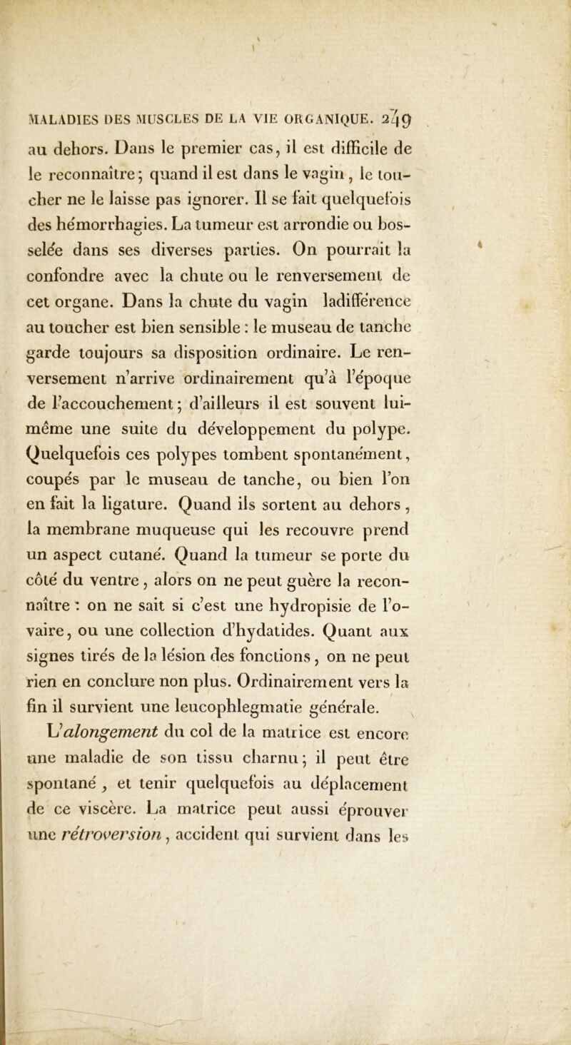 au dehors. Dans le premier cas, il est difficile de le reconnaître; quand il est dans le vagin, le lou- cher ne le laisse pas ignorer. Il se fait quelquefois des hémorrhagies. La tumeur est arrondie ou bos- selée dans ses diverses parties. On pourrait la confondre avec la chute ou le renversement de cet organe. Dans la chute du vagin ladifférence au toucher est bien sensible : le museau de tanche garde toujours sa disposition ordinaire. Le ren- versement n’arrive ordinairement qu’à l’époque de l’accouchement ; d’ailleurs il est souvent lui- même une suite du développement du polype. Quelquefois ces polypes tombent spontanément, coupés par le museau de tanche, ou bien l’on en fait la ligature. Quand ils sortent au dehors , la membrane muqueuse qui les recouvre prend un aspect cutané. Quand la tumeur se porte du côté du ventre , alors on ne peut guère la recon- naître : on ne sait si c’est une hydropisie de l’o- vaire, ou une collection d’hydatides. Quant aux signes tirés de la lésion des fonctions, on ne peut rien en conclure non plus. Ordinairement vers la / fin il survient une leucophlegmatie générale. \Jalongement du col de la matrice est encore une maladie de son tissu charnu; il peut être spontané , et tenir quelquefois au déplacement de ce viscère. La matrice peut aussi éprouver une rétroversion, accident qui survient dans les