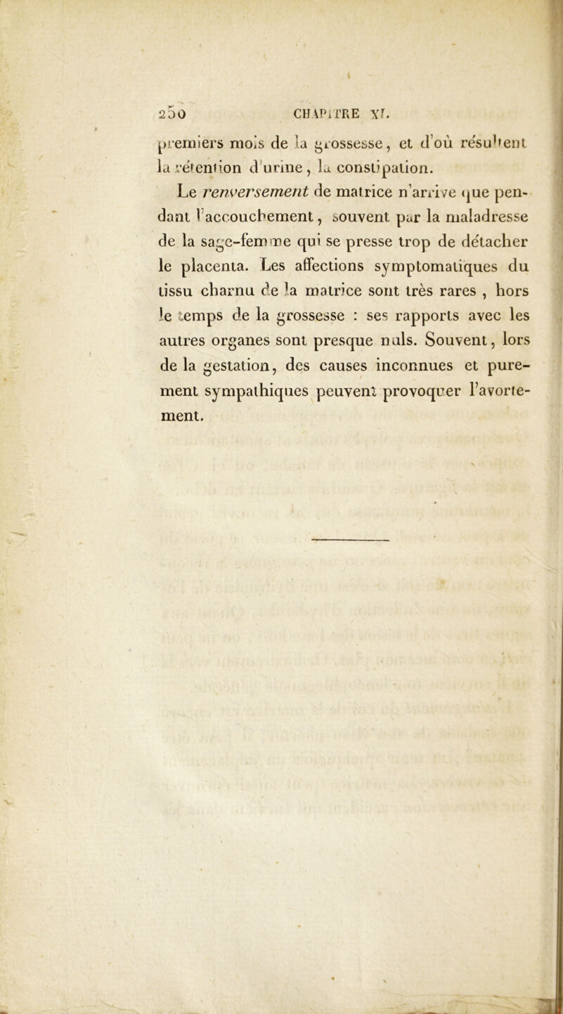 premiers mois de la grossesse, et d’où résument la rétention d urine, la constipation. Le renversement de matrice n’arrive que pen- dant I accouchement, souvent par la maladresse de la sage-femme qui se presse trop de détacher le placenta. Les affections symptomatiques du tissu charnu de matrice sont très rares , hors le temps de la grossesse : ses rapports avec les autres organes sont presque nuis. Souvent, lors de la gestation, des causes inconnues et pure- ment sympathiques peuvent provoquer Favorte- ment.