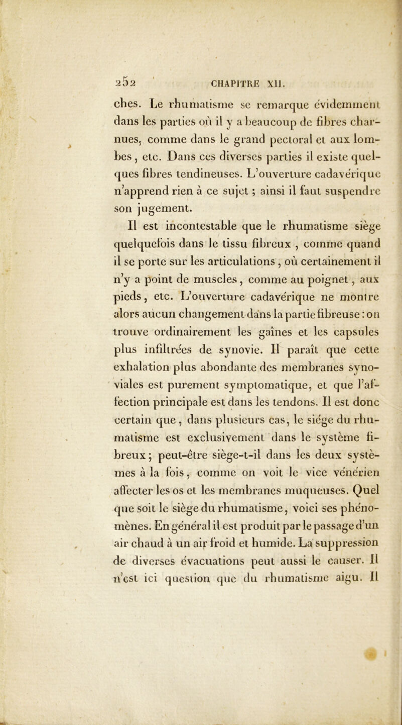 2$2 CHAPITRE XII. ches. Le rhumatisme se remarque évidemment dans les parties où il y a beaucoup de fibres char- nues. comme dans le grand pectoral et aux lom- bes , etc. Dans ces diverses parties il existe quel- ques fibres tendineuses. L’ouverture cadavérique n’apprend rien à ce sujet ; ainsi il faut suspendre son jugement. Il est incontestable que le rhumatisme siège quelquefois dans le tissu fibreux , comme quand il se porte sur les articulations , où certainement il n’y a point de muscles, comme au poignet , aux pieds, etc. L’ouverture cadavérique ne montre alors aucun changement dans la partie fibreuse : on trouve ordinairement les gaines et les capsules plus infiltrées de synovie. Il paraît que cette exhalation plus abondante des membranes syno- viales est purement symptomatique, et que l’af- fection principale est dans les tendons. Il est donc certain que, dans plusieurs cas, le siège du rhu- matisme est exclusivement dans le système fi- breux ; peut-être siège-t-ii dans les deux systè- mes à la fois, comme on voit le vice vénérien affecter les os et les membranes muqueuses. Quel que soit le siège du rhumatisme, voici ses phéno- mènes. En général il est produit par le passage d’un air chaud à un air froid et humide. La suppression de diverses évacuations peut aussi le causer. 11 n’est ici question que du rhumatisme aigu. Il