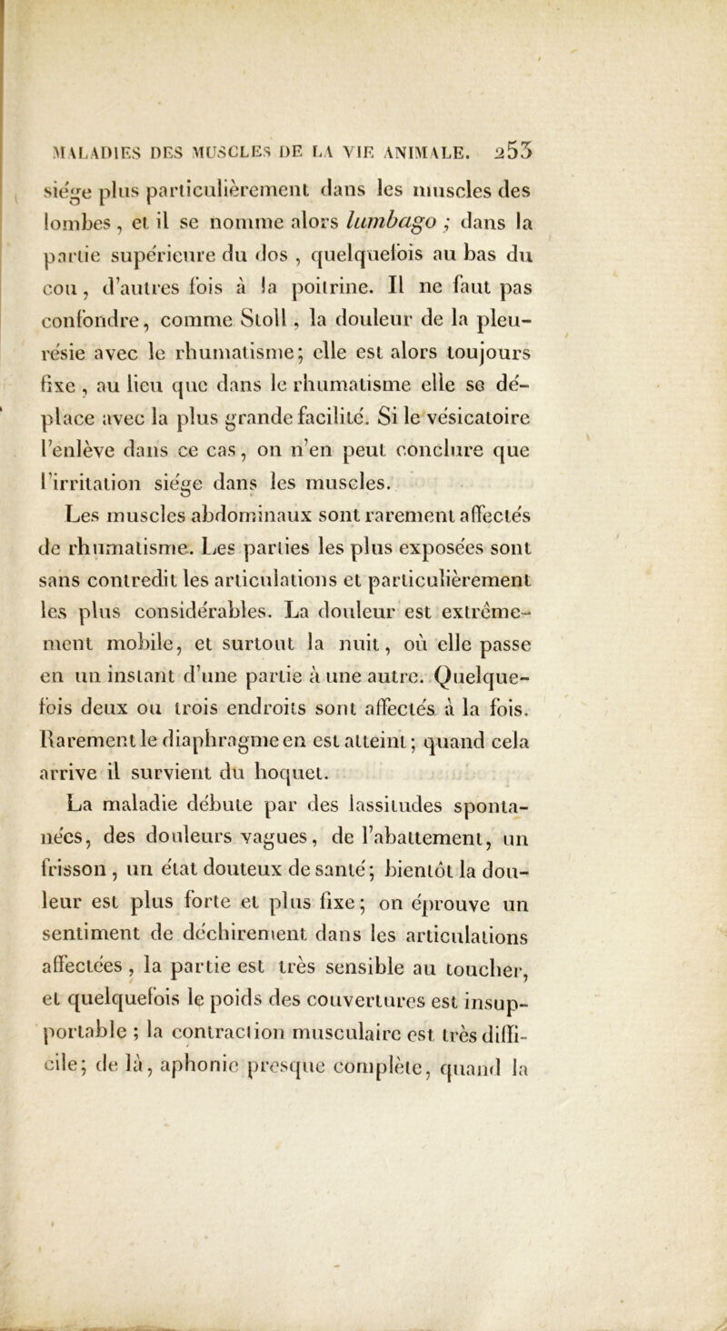 siège plus particulièrement clans les muscles des lombes , et il se nomme alors lumbago ; dans la partie supérieure du dos , quelquefois au bas du cou, d’autres fois à la poitrine. Il ne faut pas confondre, comme Stoll, la douleur de la pleu- résie avec le rhumatisme; elle est alors toujours fixe , au lieu que dans le rhumatisme elle se dé- place avec la plus grande facilité. Si le vésicatoire l’enlève dans ce cas, on n’en peut conclure que l’irritation siège dans les muscles. Les muscles abdominaux sont rarement affectés de rhumatisme. Les parties les plus exposées sont sans contredit les articulations et particulièrement les plus considérables. La douleur est extrême - ment mobile, et surtout la nuit, ou elle passe en un instant d’une partie à une autre. Quelque- fois deux ou trois endroits sont affectés à la fois. Rarement le diaphragme en est atteint; quand cela arrive il survient du hoquet. La maladie débute par des lassitudes sponta- nées, des douleurs vagues, de l’abattement, un frisson , un état douteux de santé; bientôt la dou- leur est plus forte et plus fixe; on éprouve un sentiment de déchirement dans les articulations affectées, la partie est très sensible au toucher, et quelquefois le poids des couvertures est insup- portable ; la contraction musculaire est très diffi- cile; de là, aphonie presque complète, quand la