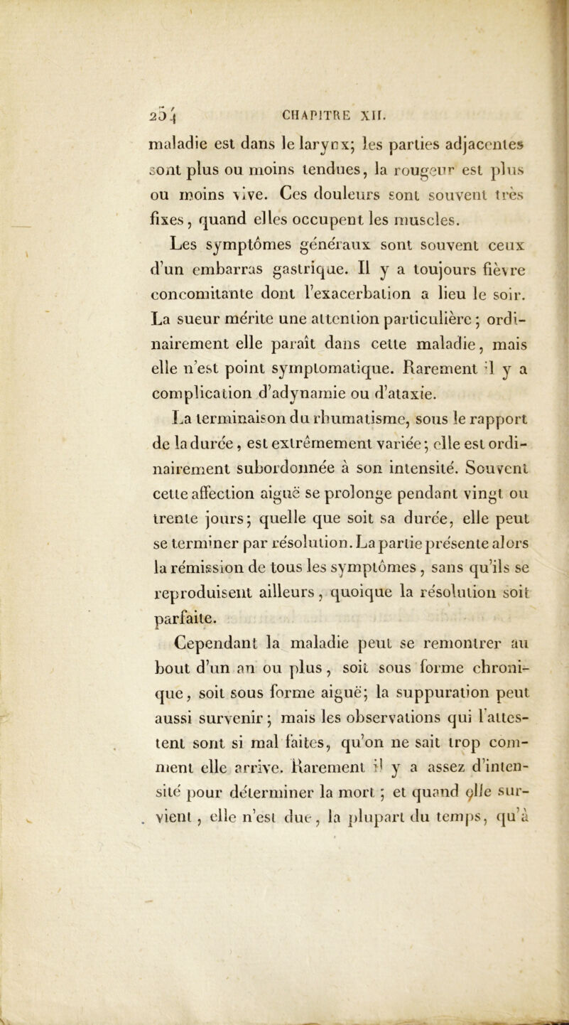 maladie est dans le larynx; les parties adjacentes sont plus ou moins tendues, la rougeur est plus ou moins vive. Ces douleurs sont souvent très fixes, quand elles occupent les muscles. Les symptômes generaux sont souvent ceux d’un embarras gastrique. Il y a toujours fièvre concomitante dont fexacerbalion a lieu le soir. La sueur mérite une attention particulière ; ordi- nairement elle paraît dans celle maladie, mais elle n’est point symptomatique. Rarement ■] y a complication d’adynamie ou d’ataxie. La terminaison du rhumatisme, sous le rapport de la duree, est extrêmement variée ; elle est ordi- nairement subordonnée à son intensité. Souvent cette affection aiguë se prolonge pendant vingt ou trente jours; quelle que soit sa durée, elle peut se terminer par résolution. La partie présente alors la rémission de tous les symptômes , sans qu’ils se reproduisent ailleurs, quoique la résolution soit parfaite. Cependant la maladie peut se remontrer au bout d’un an ou plus , soit sous forme chroni- que, soit sous forme aiguë; la suppuration peut aussi survenir ; mais les observations qui 1 attes- tent sont si mal faites, qu’on ne sait trop com- ment elle arrive. Rarement il y a assez d’inten- sité pour déterminer la mort ; et quand çlle sur- . vient , elle n’est due, la plupart du temps, qu’à