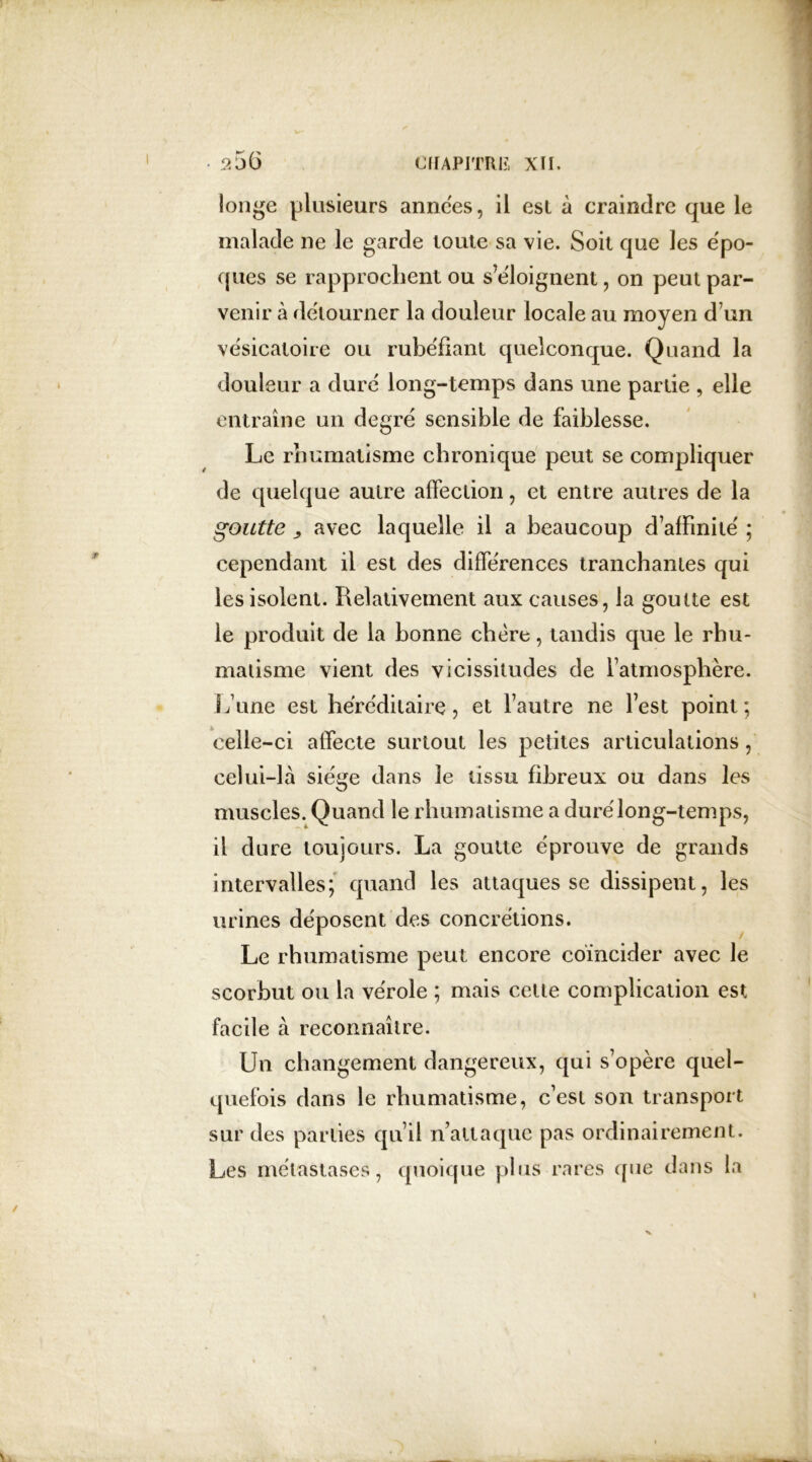 longe plusieurs années, il esl à craindre que le malade ne le garde toute sa vie. Soit que les épo- ques se rapprochent ou s’éloignent, on peut par- venir à détourner la douleur locale au moyen d’un vésicatoire ou rubéfiant quelconque. Quand la douleur a duré long-temps dans une partie , elle entraîne un degré sensible de faiblesse. Le rhumatisme chronique peut se compliquer de quelque autre affection, et entre autres de la goutte , avec laquelle il a beaucoup d’affinité ; cependant il est des différences tranchantes qui les isolent. Relativement aux causes, la goutte est le produit de la bonne chère, tandis que le rhu- matisme vient des vicissitudes de l’atmosphère. S Ame est héréditaire, et l’autre ne lest point; celle-ci affecte surtout les petites articulations, celui-là siège dans le tissu fibreux ou dans les muscles. Quand le rhumatisme a duré long-temps, il dure toujours. La goutte éprouve de grands intervalles; quand les attaques se dissipent, les urines déposent des concrétions. Le rhumatisme peut encore coïncider avec le scorbut ou la vérole ; mais cette complication est facile à reconnaître. Un changement dangereux, qui s’opère quel- quefois dans le rhumatisme, c’est son transport sur des parties qu’il n attaque pas ordinairement. Les métastases, quoique plus rares que dans la