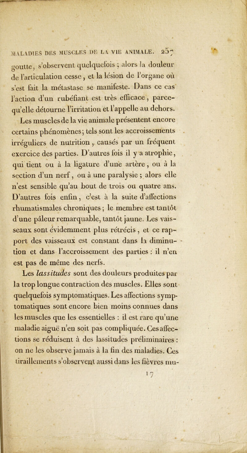 goutte, s’observent quelquefois ; alors la douleur de l’articulation cesse , et la lésion de l’organe où s’est fait la métastase se manifeste. Dans ce cas l’action d’un rubéfiant est très efficace, parce- qu’elle détourne l’irritation et l’appelle au dehors. Les muscles de la vie animale présentent encore certains phénomènes ; tels sont les accroissements irréguliers de nutrition ,. causés par un fréquent exercice des parties. D’autres fois il y a atrophie, qui tient ou à la ligature d’une artère, ou à la section d’un nerf, ou à une paralysie ; alors elle n’est sensible qu’au bout de trois ou quatre ans. D’autres fois enfin, c’est à la suite d’affections rhumatismales chroniques ; le membre est tantôt d’une pâleur remarquable, tantôt jaune. Les vais- seaux sont évidemment plus rétrécis , et ce rap- port des vaisseaux est constant dans la diminu- - tion et dans l’accroissement des parties : il n’en est pas de meme des nerfs. Les lassitudes sont des douleurs produites par la trop longue contraction des muscles. Elles sont quelquefois symptomatiques. Les affections symp- tomatiques sont encore bien moins connues dans les muscles que les essentielles : il est rare qu’une maladie aiguë n'en soit pas compliquée. Ces affec- tions se réduisent à des lassitudes préliminaires : on ne les observe jamais à la fin des maladies. Ces tiraillements s’observent aussi dans les fièvres mu-