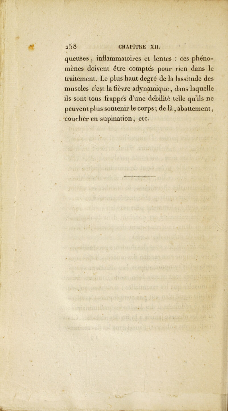 queuses , inflammatoires et lentes : ces phéno- mènes doivent être comptés pour rien dans le traitement. Le plus haut degré de la lassitude des muscles c’est la fièvre adynamique, dans laquelle ils sont tous frappés d’une débilité telle qu’ils ne peuvent plus soutenir le corps ; de là, abattement, coucher en supination, etc. N