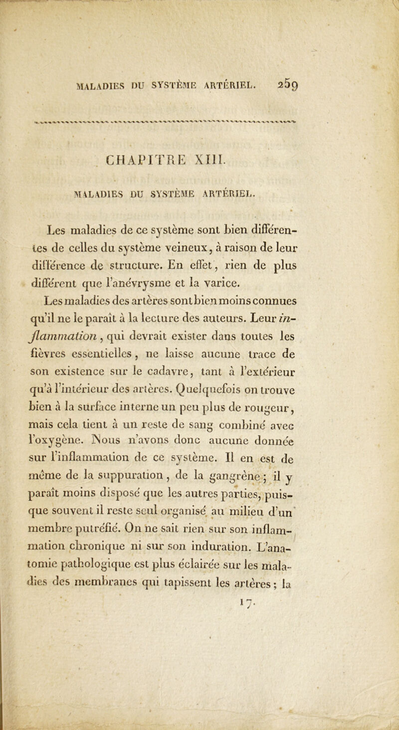 CHAPITRE XIIL MALADIES DU SYSTÈME ARTÉRIEL. Les maladies de ce système sont bien differen- tes de celles du système veineux, à raison de leur différence de structure. En effet , rien de plus différent que l’anévrysme et la varice. Les maladies des artères sontbienmoinsconnues quil ne le paraît à la lecture des auteurs. Leur in- flammation , qui devrait exister dans toutes les fièvres essentielles , ne laisse aucune trace de son existence sur le cadavre, tant à l’extérieur qu’à l’intérieur des artères. Quelquefois on trouve bien à la surface interne un peu plus de rougeur, mais cela tient à un reste de sang combiné avec l’oxygène. 3Nous n’avons donc aucune donnée sur l’inflammation de ce système. Il en est de meme de la suppuration, de la gangrène ; il y paraît moins disposé que les autres parties, puis- que souvent il reste seul organisé au milieu d’un membre putréfié. On ne sait rien sur son inflam- mation chronique ni sur son induration. L’ana- tomie pathologique est plus éclairée sur les mala- dies des membranes qui tapissent les artères ; la >7-