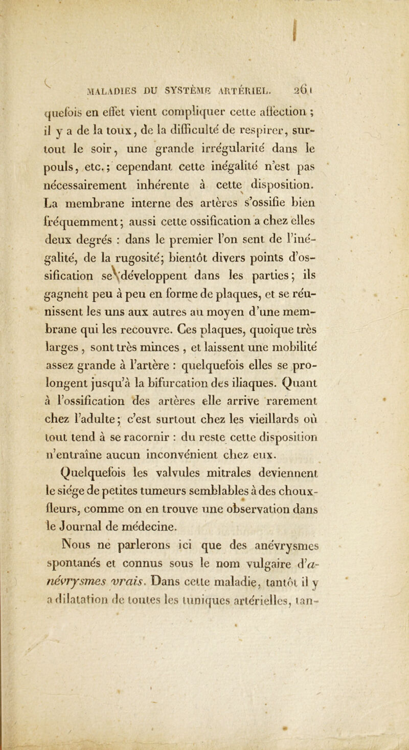 quefbis en effet vient compliquer cette affection ; il y a de la toux, de la difficulté' de respirer, sur- tout le soir, une grande irrégularité dans le pouls, etc.; cependant cette inégalité n’est pas nécessairement inhérente à cette disposition. La membrane interne des artères s’ossifie bien fréquemment; aussi cette ossification a chez elles deux degrés : dans le premier Ton sent de l’iné- galité, de la rugosité; bientôt divers points d’os- sification seVdéveloppent dans les parties ; ils gagnent peu à peu en forme de plaques, et se réu- nissent les uns aux autres au moyen d’une mem- brane qui les recouvre. Ces plaques, quoique très larges , sont très minces , et laissent une mobilité assez grande à l’artère : quelquefois elles se pro- longent jusqu’à la bifurcation des iliaques. Quant à l’ossification des artères elle arrive rarement chez l’adulte ; c’est surtout chez les vieillards où tout tend à se racornir : du reste cette disposition n’entraîne aucun inconvénient chez eux. Quelquefois les valvules mitrales deviennent le siège de petites tumeurs semblables à des choux- fleurs, comme on en trouve une observation dans le Journal de médecine. Nous ne parlerons ici que des anévrysmes spontanés et connus sous le nom vulgaire d’a- névrysmes vrais. Dans celle maladie, tantôt il y a dilatation de toutes les tuniques artérielles, tan-