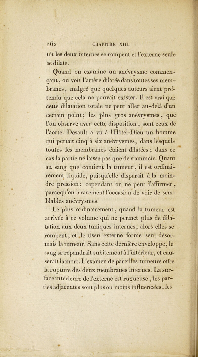 tôt les deux internes se rompent et l'externe seule se dilate. Quand on examine un anévrysme commen- çant , ou voit l’artère dilatée dans toutes ses mena- branes , malgré que quelques auteurs aient pré- tendu que cela 11e pouvait exister. Il est vrai que cette dilatation totale ne peut aller au-delà d’un certain point ; les plus gros anévrysmes , que Ton observe avec cette disposition , sont ceux de Faorte. Desault a vu à FHôtel-Dieu un homme qui portait cinq à six anévrysmes, dans lesquels toutes les membranes étaient dilatées ; dans ce cas la partie ne laisse pas que de s’amincir. Quant au sang que contient la tumeur, il est ordinai- rement liquide, puisqu’elle disparaît à la moin- dre pression ; cependant on ne peut l’affirmer, parcequ’on a rarement l’occasion de voir de sem- blables anévrysmes. Le plus ordinairement, quand la tumeur est arrivée à ce volume qui ne permet plus de dila- tation aux deux tuniques internes, alors elles se rompent, et le tissu externe forme seul désor- mais la tumeur. Sans cette dernière enveloppe, le sang se répandrait subitement à l’intérieur, et cau- serait la mort. L’examen de pareilles tumeurs offre la rupture des deux membranes internes. La sur- face intérieure de l’externe est rugueuse 7 les par- ties adjacentes sont plus ou moins influencées, les
