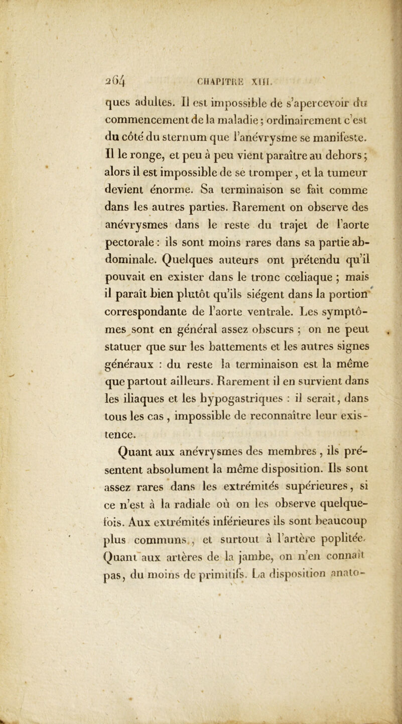 ques adultes. 11 est impossible de s’apercevoir du commencement de la maladie ; ordinairement c'est du cote du sternum que l’anëvrysme se manifeste. Il le ronge, et peu à peu vient paraître au dehors ; alors il est impossible de se tromper, et la tumeur devient énorme. Sa terminaison se fait comme dans les autres parties. Rarement on observe des anévrysmes dans le reste du trajet de l’aorte pectorale : ils sont moins rares dans sa partie ab- dominale. Quelques auteurs ont prétendu qu’il pouvait en exister dans le tronc cœliaque ; mais il paraît bien plutôt qu’ils siègent dans la portion correspondante de l’aorte ventrale. Les symptô- mes sont en general assez obscurs ; on ne peut statuer que sur les battements et les autres signes généraux : du reste la terminaison est la même que partout ailleurs. Rarement il en survient dans les iliaques et les hypogastriques : il serait, dans tous les cas , impossible de reconnaître leur exis- tence. Quant aux anévrysmes des membres , ils pré- sentent absolument la même disposition. Ils sont assez rares dans les extrémités supérieures, si ce n’est à la radiale où on les observe quelque- fois. Aux extrémités inférieures ils sont beaucoup plus communs , et surtout à l’artère poplitée. Quant aux artères de la jambe, on n’en connaît pas, du moins de primitifs. La disposition anato- 4