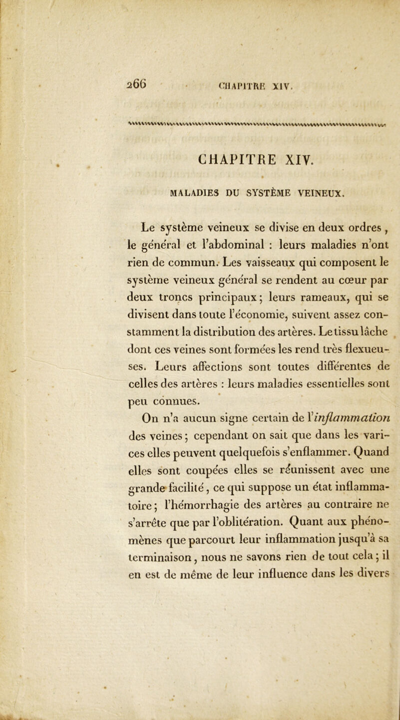 •VWWt«WWVl WX'VX/\'VVVW\'VVVVV* VVVW*'WvVV\iVV\^V^'VV\'\M/VWW\/VV*/W*‘VWW\WVW\ vv* CHAPITRE XIV. MALADIES DU SYSTÈME VEINEUX. Le système veineux se divise en deux ordres , le general et l’abdominal : leurs maladies n’ont rien de commun. Les vaisseaux qui composent le système veineux general se rendent au cœur par deux troncs principaux ; leurs rameaux, qui se divisent dans toute l’économie, suivent assez con- stamment la distribution des artères. Le tissu lâche dont ces veines sont formées les rend très flexueu- ses. Leurs affections sont toutes différentes de celles des artères : leurs maladies essentielles sont peu connues. On n’a aucun signe certain de Y inflammation des veines ; cependant on sait que dans les vari- ces elles peuvent quelquefois s’enflammer. Quand elles sont coupées elles se réunissent avec une grande facilité, ce qui suppose un état inflamma- toire ; l’hémorrhagie des artères au contraire ne s’arrête que par l’oblitération. Quant aux phéno- mènes que parcourt leur inflammation jusqu’à sa terminaison, nous ne savons rien de tout cela ; il en est de même de leur influence dans les divers