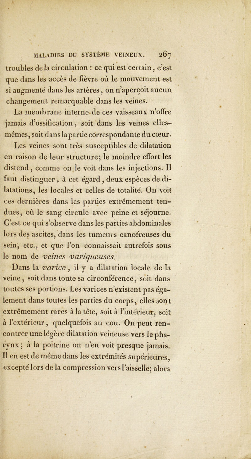 V MALADIES DU SYSTÈME VEINEUX» 267 troubles delà circulation : ce qui est certain, c’est que dans les accès de fièvre où le mouvement est si augmente dans les artères, on n’aperçoit aucun changement remarquable dans les veines. La membrane interne de ces vaisseaux n’offre jamais d’ossification, soit dans les veines elles- mêmes, soit dans lapartie correspondante du cœur. Les veines sont très susceptibles de dilatation en raison de leur structure; le moindre effort les distend, comme on le voit dans les injections. Il faut distinguer , à cet egard , deux espèces de di- latations 5 les locales et celles de totalité. On voit ces dernières dans les parties extrêmement ten- dues, où le sang circule avec peine et séjourne. C’est ce qui s’observe dans les parties abdominales lors des ascites, dans les tumeurs cancéreuses du sein, etc., et que Ton connaissait autrefois sous le nom de veines variqueuses. Dans la varice , il y a dilatation locale de la veine, soit dans toute sa circonférence, soit dans toutes ses portions. Les varices n’existent pas éga- lement dans toutes les parties du corps, elles sont extrêmement rares à la tête, soit à l’intérieur, soit à l’extérieur, quelquefois au cou. On peut ren- contrer une légère dilatation veineuse vers le pha- rynx ; à la poitrine on n’en voit presque jamais. Il en est de même dans les extrémités supérieures, excepté lors delà compression vers faisselle; alors