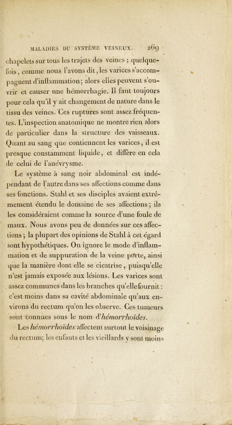 chapelets sur tous les trajets des veines ; quelque- fois comme nous favons dit,les varicess’accom- pagnent d’inflammation; alors elles peuvent s’ou- vrir et causer une hémorrhagie. Il faut toujours pour cela qu’il y ait changement de nature dans le tissu des veines. Ces ruptures sont assez fréquen- tes. L’inspection anatomique ne montre rien alors de particulier dans la structure des vaisseaux. Quant au sang que contiennent les varices, il est presque constamment liquide, et diffère en cela de celui de l’anévrysme. Le système à sang noir abdominal est indé- pendant de l’autre dans ses affections comme dans ses fonctions. Stahl et ses disciples avaient extrê- mement étendu le domaine de ses affections ; ils les considéraient comme la source d’une foule de maux. Nous avons peu de données sur ces affec- tions ; la plupjart des opinions de Stahl à cet égard sont hypothétiques. On ignore le mode d’inflam- mation et de suppuration de la veine porte, ainsi que la manière dont elle se cicatrise, puisqu’elle n’est jamais exposée aux lésions. Les varices sont assez communes dans les branches quelle fournit : c’est moins dans sa cavité abdominale qu’aux en- virons du rectum qu’on les observe. Ces tumeurs sont connues sous le nom iïhémorrhoïdes. Les hémorrhoïdes affectent surtout le voisinage du rectum; les enfants et les vieillards y sont moins