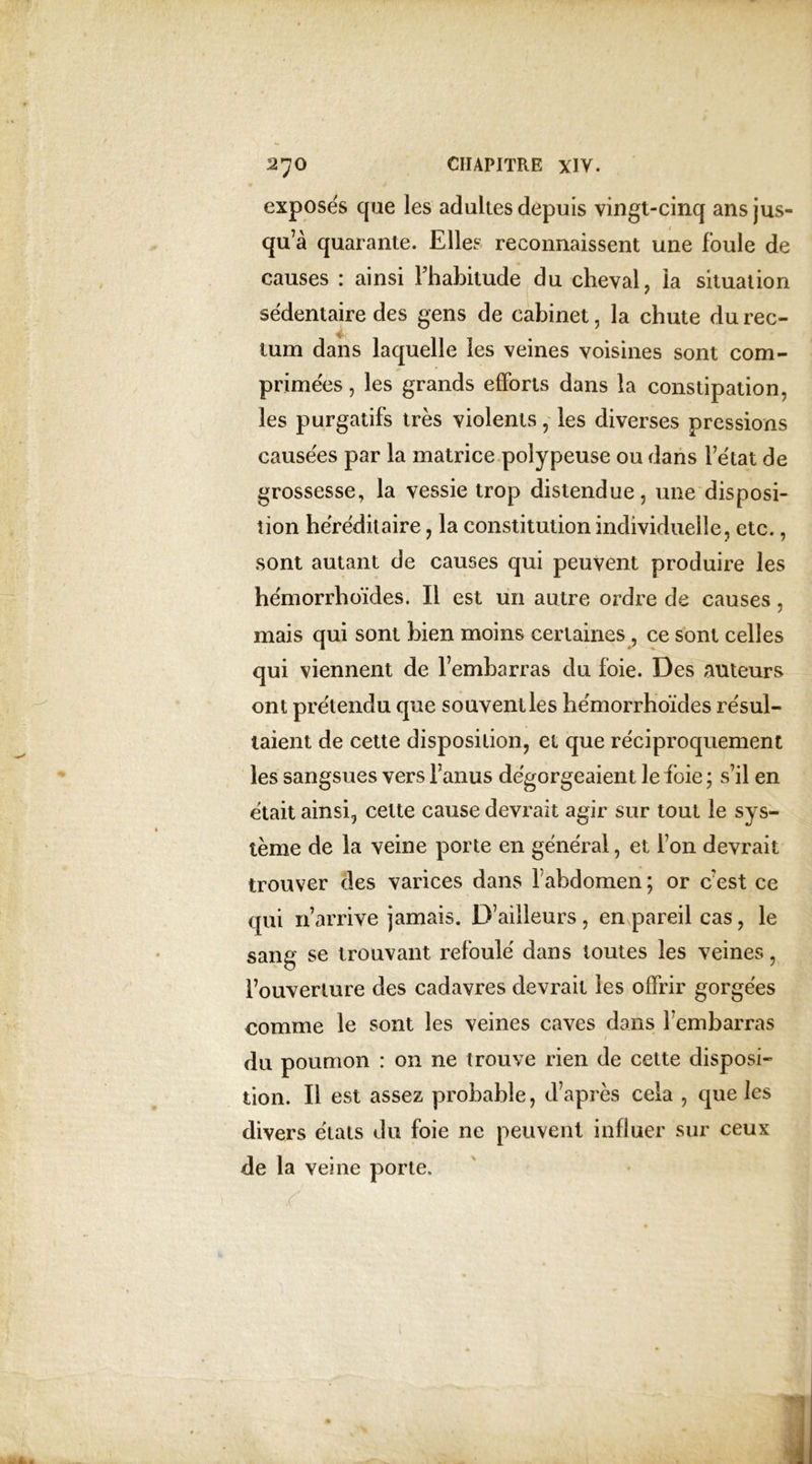 exposés que les adultes depuis vingt-cinq ans jus- qu’à quarante. Elles reconnaissent une foule de causes : ainsi l’habitude du cheval, la situation sédentaire des gens de cabinet, la chute du rec- tum dans laquelle les veines voisines sont com- primées , les grands efforts dans la constipation, les purgatifs très violents, les diverses pressions causées par la matrice polypeuse ou dans l’état de grossesse, la vessie trop distendue, une disposi- tion héréditaire, la constitution individuelle, etc., sont autant de causes qui peuvent produire les hémorrhoïdes. Il est un autre ordre de causes, mais qui sont bien moins certaines, ce sont celles qui viennent de l’embarras du foie. Des auteurs ont prétendu que souvent les hémorrhoïdes résul- taient de cette disposition, et que réciproquement les sangsues vers l’anus dégorgeaient le foie ; s’il en était ainsi, cette cause devrait agir sur tout le sys- tème de la veine porte en général, et l’on devrait trouver des varices dans 1 abdomen ; or c’est ce qui 11’arrive jamais. D’ailleurs, en pareil cas, le sang se trouvant, refoulé dans toutes les veines, l’ouverture des cadavres devrait les offrir gorgées comme le sont les veines caves dans l’embarras du poumon : on ne trouve rien de cette disposi- tion. Il est assez probable, d’après cela , que les divers états du foie ne peuvent influer sur ceux de la veine porte. /