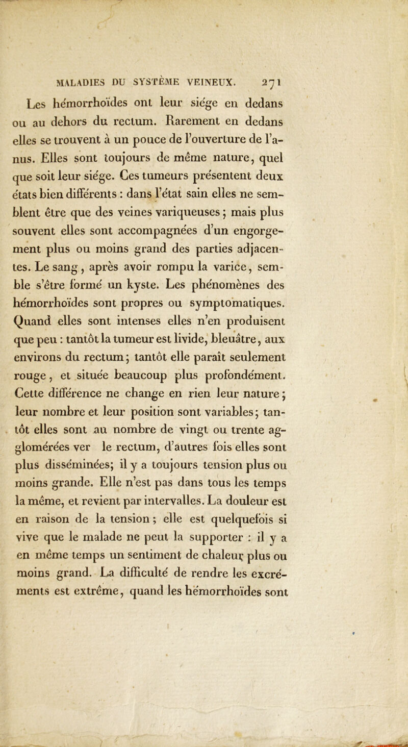 Les hémorrhoïdes ont leur siégé en dedans ou au dehors du rectum. Rarement en dedans elles se trouvent à un pouce de l’ouverture de l’a- nus. Elles sont toujours de même nature, quel que soit leur siège. Ces tumeurs présentent deux états bien différents : dans l’état sain elles ne sem- blent être que des veines variqueuses ; mais plus souvent elles sont accompagnées d’un engorge- ment plus ou moins grand des parties adjacen- tes. Le sang, après avoir rompu la varice, sem- ble s’être formé un kyste. Les phénomènes des hémorrhoïdes sont propres ou symptomatiques. Quand elles sont intenses elles n’en produisent que peu : tantôt la tumeur est livide, bleuâtre, aux environs du rectum ; tantôt elle parait seulement rouge, et située beaucoup plus profondément. Cette différence ne change en rien leur nature ; leur nombre et leur position sont variables ; tan- tôt elles sont au nombre de vingt ou trente ag- glomérées ver le rectum, d’autres fois elles sont plus disséminées; il y a toujours tension plus ou moins grande. Elle n’est pas dans tous les temps la même, et revient par intervalles. La douleur est en raison de la tension ; elle est quelquefois si vive que le malade ne peut la supporter : il y a en même temps un sentiment de chaleuç plus ou moins grand. La difficulté de rendre les excré- ments est extrême, quand les hémorrhoïdes sont